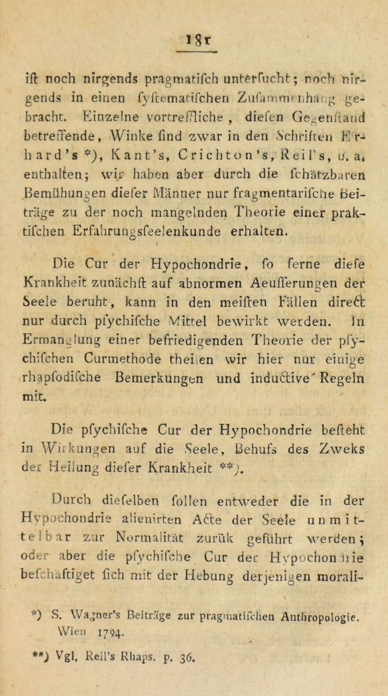 ift noch nirgends pragmatifch unterfucht; noch nir- gends in einen fyftematifchen Zufamrm nhaug ge- bracht. Einzelne vortreffliche , diefen Ge^enharid betreffende, Winke find zwar in den .Schriften Er- hard ’s *), Kant’s, C rich ton *s, Rei f s, u. a, enthalten; wir haben aber durch die fchätzbaren Bemühungen diefer Männer nur fragmentarifche Bei- träge zu der noch mangelnden Theorie einer prak- tifchen Erfahrungsfeelenkunde erhalten. / Die Cur der Hypochondrie, fo ferne diefe Krankheit zunächft auf abnormen Aeufferungen der Seele beruht, kann in den meiften Fällen direkt nur durch pfychifche Mittel bewirkt werden. in Ermanglung einer befriedigenden Theorie der pfy- chifchen Curmethode thehen wir hier nur einige rhaplodifche Bemerkungen und induftive' Regeln mit. Die pfychifche Cur der Hypochondrie befteht in Wirkungen auf die Seele, Behufs des Zweks der Heilung diefer Krankheit **;« Durch diefelben füllen entweder die in der Hypochondrie a'ienirten Afte der Seele unmit- telbar zur Normalität zurük geführt werden ; oder aber die pfychifche Cur der Hvpochonine befehäftiget fich mit der Hebung derjenigen morali- *) S. Wagner’s Beiträge zur pragmatifchen Anthropologie. Wien 1794. **) Vgl. Reil’s Rhaps. p. 36.