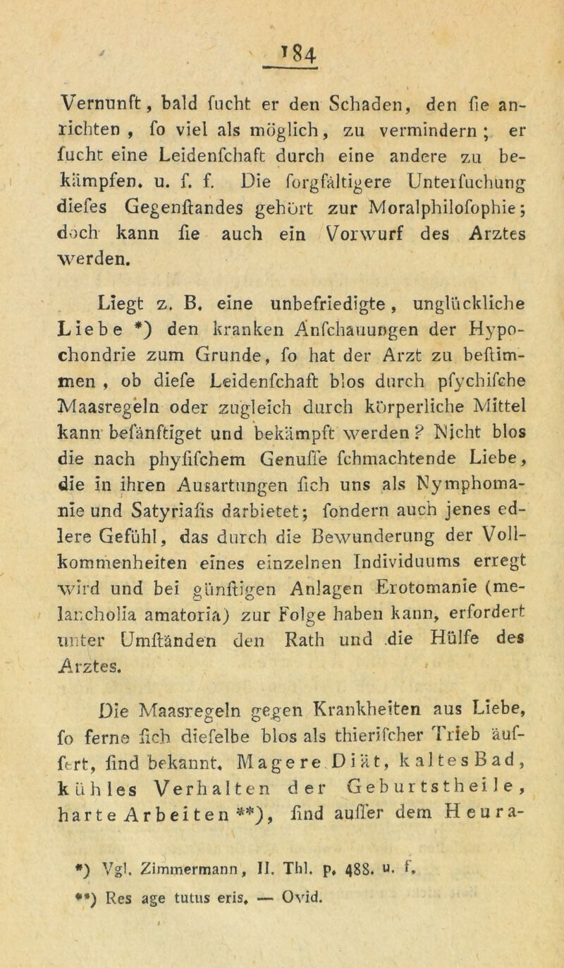 Vernunft, bald fueht er den Schaden, den fie an- richten , fo viel als möglich, zu vermindern ; er fuchc eine Leidenfchaft durch eine andere zu be- kämpfen, u. f. f. Die forgfältigere Unteifuchung diefes Gegenftandes gehurt zur Moralphilofophie; doch kann fie auch ein Vorwurf des Arztes werden. Liegt z. B, eine unbefriedigte, unglückliche Liebe * **)) den kranken Änfchauungen der Hypo- chondrie zum Grunde, fo hat der Arzt zu beftim- men , ob diefe Leidenfchaft blos durch pfychifche Maasregeln oder zugleich durch körperliche Mittel kann befänftiget und bekämpft werden ? Nicht blos die nach phyfifchem Genufie fchmachtende Liebe, die in ihren Ausartungen fich uns als Nymphoma- nie und Satyrialis darbietet; fondern auch jenes ed- lere Gefühl, das durch die Bewunderung der Voll- kommenheiten eines einzelnen Individuums erregt wird und bei günftigen Anlagen Erotomanie (me- lancholia amatoria) zur Folge haben kann, erfordert unter Umftänden den Rath und die Hülfe des Arztes. Die Maasregeln gegen Krankheiten aus Liebe, fo ferne lieh dtefelbe blos als thierifcher I rieb äuf- fc-.rt, lind bekannt. Magere Diät, kaltes Bad, kühles Verhalten der Geburtstheile, harte Arbeiten , lind auller dem Heura- *) Vgl. Zimmermann, II. ThI. p, 488. u- L **) Res age tutus eris, — Ovid.