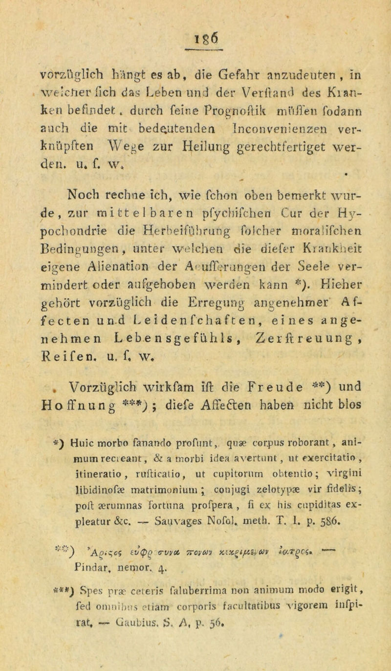 vorzüglich hängt es ab, die Gefahr anzudeuten , in welcher lieh das Leben und der Verband des Kran- ken befindet. durch feine Prognobik mi’iffen fodann auch die mit bedeutenden inconveriienzen ver- knüpften Wege zur Heilung gereebtfertiget wer- den. u, f. w, Noch rechne ich, wie fchon oben bemerkt wur- de , zur mittelbaren pfychifchen Cur der Hy- pochondrie die Herbeiführung folcher tnoraüfehen Bedingungen, unter welchen die diefer Krankheit eigene Alienation der Aeufferungen der Seele ver- mindert oder aufgehoben werden kann *). Hieher gehört vorzüglich die Erregung angenehmer Af- fecten und Leidenfchaften, eines ange- nehmen Lebensgefühls, Zerftreuung, Reifen, u. f, w. , Vorzüglich wirkfam ift die Freude **) und Ho ffnung ***) ; diefe Affeften haben nicht blos *) Huic morbo fanando profimt, qnse cor.pus roborant, ani- mumrecieant, & a tnorbi idea avertunt, ut cxercitatio , jtineratio, rufticatio, ut cupitorum ohtentio; virgini libidinofe matrimonium ; conjugi zelotypse vir fidelis; poft serumnas i'ortuna profpera , fi ex bis cupiditas ex- pleatur &c. — Sauvages Nofol. metb. T. 1. p. 586. ’A^-qeS tvipg (TVVCt TTOVU'J yAX^lfZiiUV loLTQCS, Pindar, nemor. 4. **#) Spes prar ceteris falnberrima non animuni modo erigit, fed omnibtis etiam corporis facultatibus vigorem i 11 fpi- iat, — Gaubius. S. A, p. 56,