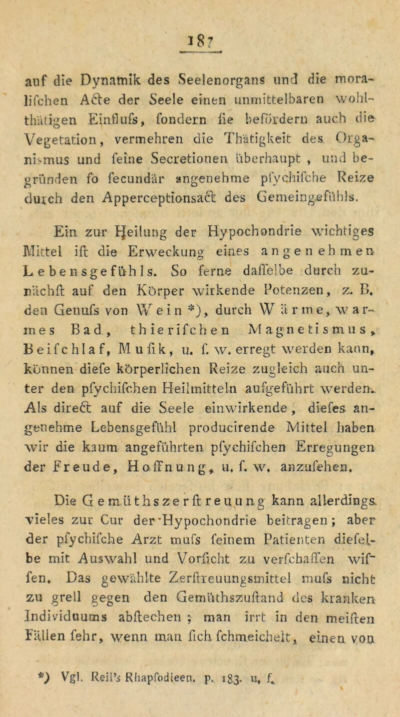 auf die Dynamik des Seelenorgans und die mora- lifchen A6ie der Seele einen unmittelbaren wohl- thätigen Einflufs, fondern fie befördern auch die Vegetation, vermehren die Thätigkeit des Orga- nismus und feine Secretionen ‘überhaupt , und be- gründen fo fecundär angenehme pfychifche Reize durch den Apperceptionsacb des Gemeing.efühls. Ein zur tjeilung der Hypochondrie wichtiges Mittel ift die Erweckung eines angenehmen L e b e n s g e f ü h 1 s. So ferne daffelbe durch zu- rnichft auf den Körper wirkende Potenzen, z. B. den Genufs von W e i n *), durch \V ä r tn e, w a r~ in e s Bad, t h i e r i f c h e n Magnetismus, B e i f c h l a f, M u fi k , u. f. w. erregt werden kann, können diefe körperlichen Reize zugleich auch un- ter den pfychifchen Heilmitteln aufgeführt werden.. Als direkt auf die Seele einwirkende , diefes an- genehme Lebensgefühl producirende Mittel haben wir die kaum angeführten pfychifchen Erregungen der Freude, Hoffnung, u, f. w, anzufehen. Die G e m li t h s z e r ft r e u u n g kann allerdings, vieles zur Cur der'Hypochondrie beitragen; aber der pfychifche Arzt mufs feinem Patienten diefef- be mit Auswahl und Vorficht zu verfchaffen wif fen. Das gewählte Zerftreuungsmittel mufs nicht zu grell gegen den Gemüthszuftand des kranken Individuums abftechen ; man irrt in den meiften Fallen fehr, wenn man fich fchmeichelt, einen von *) Vgl. Reil’i Rhapfodieen. p. 183. u, R