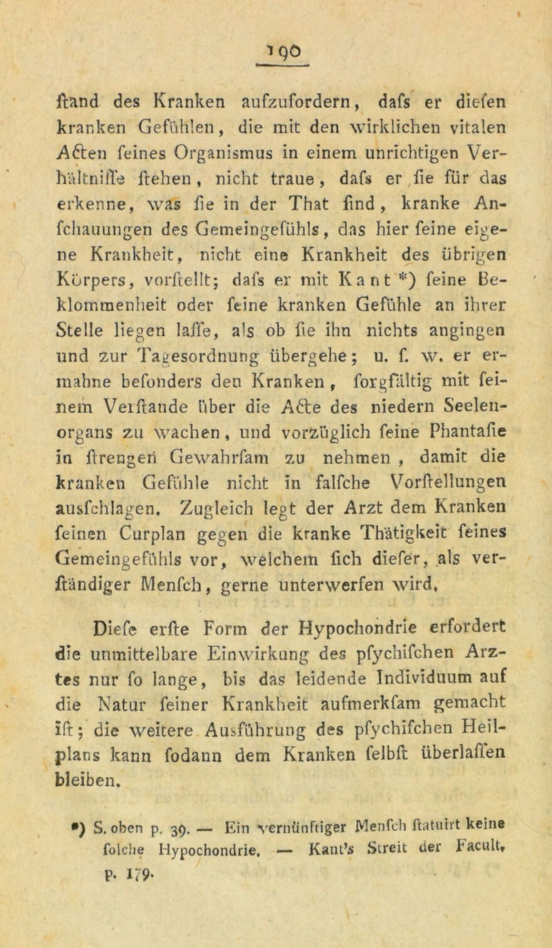 ftand des Kranken aufzufordern, dafs er diefen kranken Gefühlen, die mit den wirklichen vitalen A&en feines Organismus in einem unrichtigen Ver- h'ältnilTe flehen, nicht traue, dafs er fie für das erkenne, was fie in der That find, kranke An- fcliauungen des Gemeingefühls, das hier feine eige- ne Krankheit, nicht eine Krankheit des übrigen Körpers, vorftellt; dafs er mit Kant *) feine Be- klommenheit oder feine kranken Gefühle an ihrer Stelle liegen laffe, als ob fie ihn nichts angingen und zur Tagesordnung übergehe; u. f. w. er er- mahne befonders den Kranken , forgfältig mit fei- nem Veiftande über die A6te des niedern Seelen- organs zu wachen, und vorzüglich feine Phantafie in f rengeri Gewahrfam zu nehmen , damit die kranken Gefühle nicht in falfche Vorftellungen ausfehlagen. Zugleich legt der Arzt dem Kranken feinen Curplan gegen die kranke Thätigkeit feines Gemeingefühls vor, welchem lieh diefer, als ver- ftändiger Menfch, gerne unterwerfen wird, Diefe elfte Form der Hypochondrie erfordert die unmittelbare Einwirkung des pfychifchen Arz- tes nur fo lange, bis das leidende Individuum auf die Natur feiner Krankheit aufmerkfam gemacht ift; die weitere Ausführung des pfychifchen Heil- plans kann fodann dem Kranken felbft überlaßen bleiben. *) S. oben p. 39. — Ein vernünftiger Menfch ftatuirt keine folche Hypochondrie, — Kant’s Streit der Eacult, P. 179>
