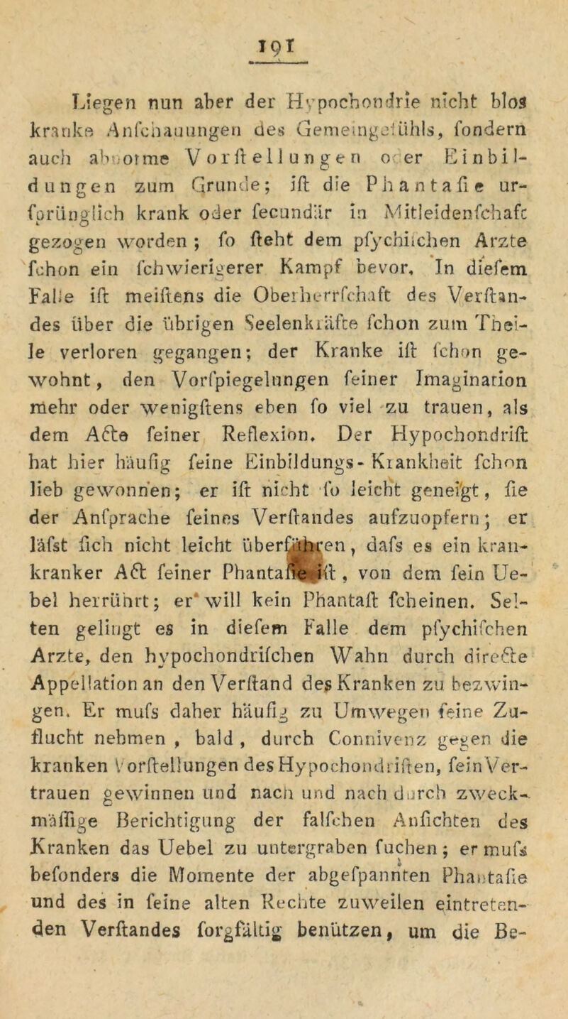 Liegen nun aber der Hypochondrie nicht blos kranke Anlcnauungen des uemeingeHihls, fondern auch abnor me V orftellungen o er Einbil- dungen zum Grunde; jft die Phantafie ur- fprünglich krank oder fecundär in Mitleidenfchafc gezogen worden ; fo fteht dem pfychiichen Arzte fchon ein fchwierigerer Kampf bevor. In diefem Fake ifc meiftens die Oberherrfchaft des Verftan- des über die übrigen Seelenkräfce fchon zum Thei- ]e verloren gegangen; der Kranke ift fchon ge- wohnt, den Vorfpiegelnngen feiner Imagination mehr oder wenigftens eben fo viel zu trauen, als dem Afte feiner Reflexion. Der Hypochondrift hat hier häufig feine Einbildung« - Kiankheit fchon Heb gewonnen; er ift nicht fo leicht geneigt, fie der Anfprache feines Verfiaiides aufzuopfern; er läfst fich nicht leicht überfüiKen, dafs es ein kran- kranker Afr feiner Phantane^ft , von dem fein Ue- bei herrührt; er* will kein Phantaft fcheinen. Sel- ten gelingt es in diefem Falle dem plychifchen Arzte, den hvpochondrifchen Wahn durch direfte App ellationan den Verftand des Kranken zu beiAvin- gen. Er mufs daher häufig zu Umwegen feine Zu- flucht nehmen , bald , durch Connivenz gegen die kranken V orftellungen des Hypochondriften, feinVer- trauen gewinnen und nach und nach durch zweck- mäßige Berichtigung der falfehen Anficnten des Kranken das Uebel zu untergraben fuchen; er mufs befonders die Momente der abgefpannten Phantafie und des in feine alten Rechte zuweilen eintreten- den Verftandes forgfältig benützen, um die Be-