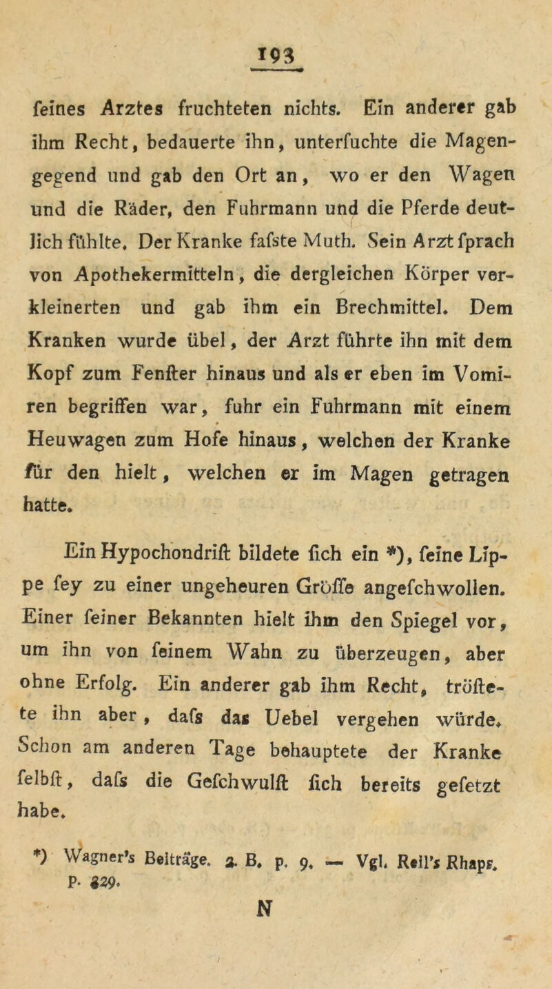 feines Arztes fruchteten nichts. Ein anderer gab ihm Recht, bedauerte ihn, unterfuchte die Magen- gegend und gab den Ort an, wo er den Wagen und die Räder, den Fuhrmann und die Pferde deut- lich fi’ihlte. Der Kranke fafste Muth. Sein Arztfprach von Apothekermitteln, die dergleichen Körper ver- kleinerten und gab ihm ein Brechmittel. Dem Kranken wurde übel, der Arzt führte ihn mit dem Kopf zum Fenfter hinaus und als er eben im Vomi- ren begriffen war, fuhr ein Fuhrmann mit einem Heuwagen zum Hofe hinaus, welchen der Kranke für den hielt, welchen er im Magen getragen hatte. Ein Hypochondrift bildete lieh ein *), feine Lip- pe fey zu einer ungeheuren Gröffe angefchwollen. Einer feiner Bekannten hielt ihm den Spiegel vor, um ihn von feinem Wahn zu überzeugen, aber ohne Erfolg. Ein anderer gab ihm Recht, trÖfte- te ihn aber , dafs das Uebel vergehen würde. Schon am anderen Tage behauptete der Kranke felbft, dafs die Gefchwulft lieh bereits gefetzt habe. *) Wagner’s Beiträge. % B. p. 9, — Vgl, R.H’* RhapF. P- «29. N