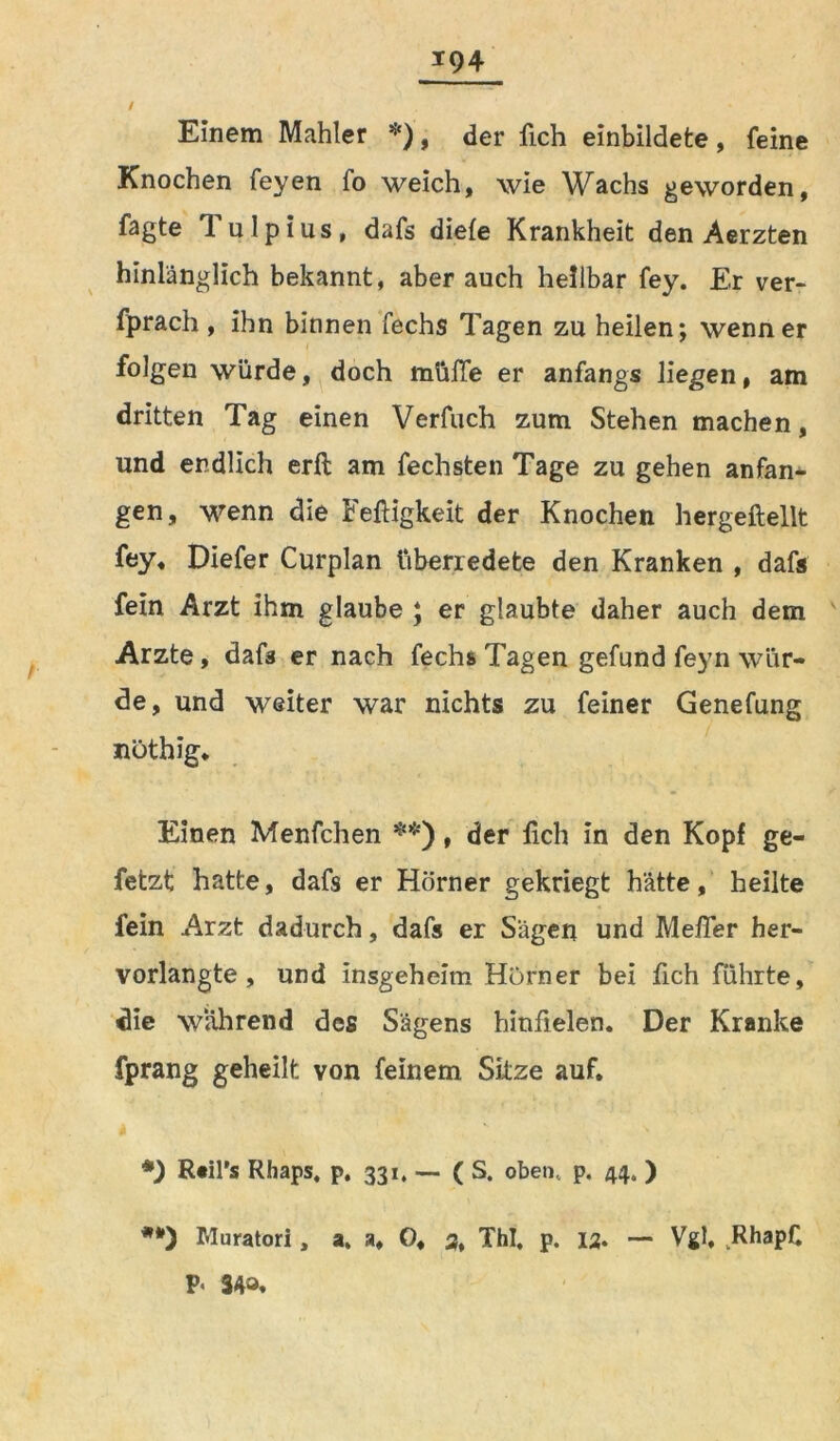 / Einem Mahler *), der fich einbildete, feine Knochen feyen fo weich, wie Wachs geworden, Tagte Tulpius, dafs diele Krankheit den Aerzten hinlänglich bekannt, aber auch heilbar fey. Er ver- fprach , ihn binnen fechs Tagen zu heilen; wenn er folgen würde, doch müfle er anfangs liegen, am dritten Tag einen Verfuch zum Stehen machen, und endlich erft am fechsten Tage zu gehen anfan- gen, wenn die Fettigkeit der Knochen hergeftellt fey, Diefer Curplan überredete den Kranken , dafs fein Arzt ihm glaube ; er glaubte daher auch dem Arzte, dafs er nach fechs Tagen gefund feyn wür- de, und weiter war nichts zu feiner Genefung nöthig. Einen Menfchen **), der fich in den Kopf ge- fetzt hatte, dafs er Hörner gekriegt hätte, heilte fein Arzt dadurch, dafs er Sägen und Mefler her- vorlangte, und insgeheim Hörner bei fich führte, die wahrend des Sägens hinfielen. Der Kranke fprang geheilt von feinem Sitze auf. R«il’s Rhaps, p. 331. — ( S. oben., p. 44. ) Muratori, a, a, O, 3, ThI, p. 12. — Vgl, RhapC