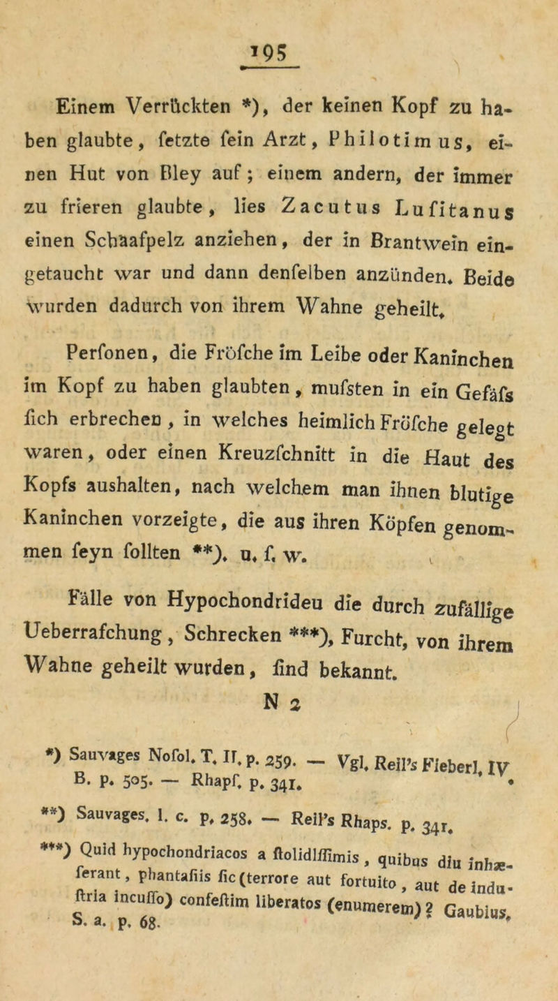 *95 Einem Verrückten *), der keinen Kopf zu ha- ben glaubte, fetzte fein Arzt, Philotimus, ei- nen Hut von Bley auf; einem andern, der Immer zu frieren glaubte, lies Zacutus Lufitanus einen Schaafpelz anziehen, der in Brantwein ein- getaucht war und dann denfelben anzünden* Beide wurden dadurch von ihrem Wahne geheilt, Perfonen, die Frofche im Leibe oder Kaninchen im Kopf zu haben glaubten, mufsten in ein Gefäfs fich erbrechen, in welches heimlich Frofche geleot waren, oder einen Kreuzfchnitt in die Haut des Kopfs aushalten, nach welchem man ihnen blutige Kaninchen vorzeigte, die aus ihren Köpfen genom- men feyn follten **), u, f, w. Falle von Hypochondrideu die durch zufällige Ueberrafchung, Schrecken ***), Furcht, von ihrem Wahne geheilt wurden, lind bekannt. •*) Sauvages. 1. c. p, 258. _ Rell’s Rhaps. p. 34r, N 2 *) Sauvages Nofol, T, ir. p. 259. B. p, 505. — Rhapf, p. 341, — Vgl, Reil’s FieberUV OlllH ll VnApll rl »•' rt n /«« a. A.1 ! J1 fP •