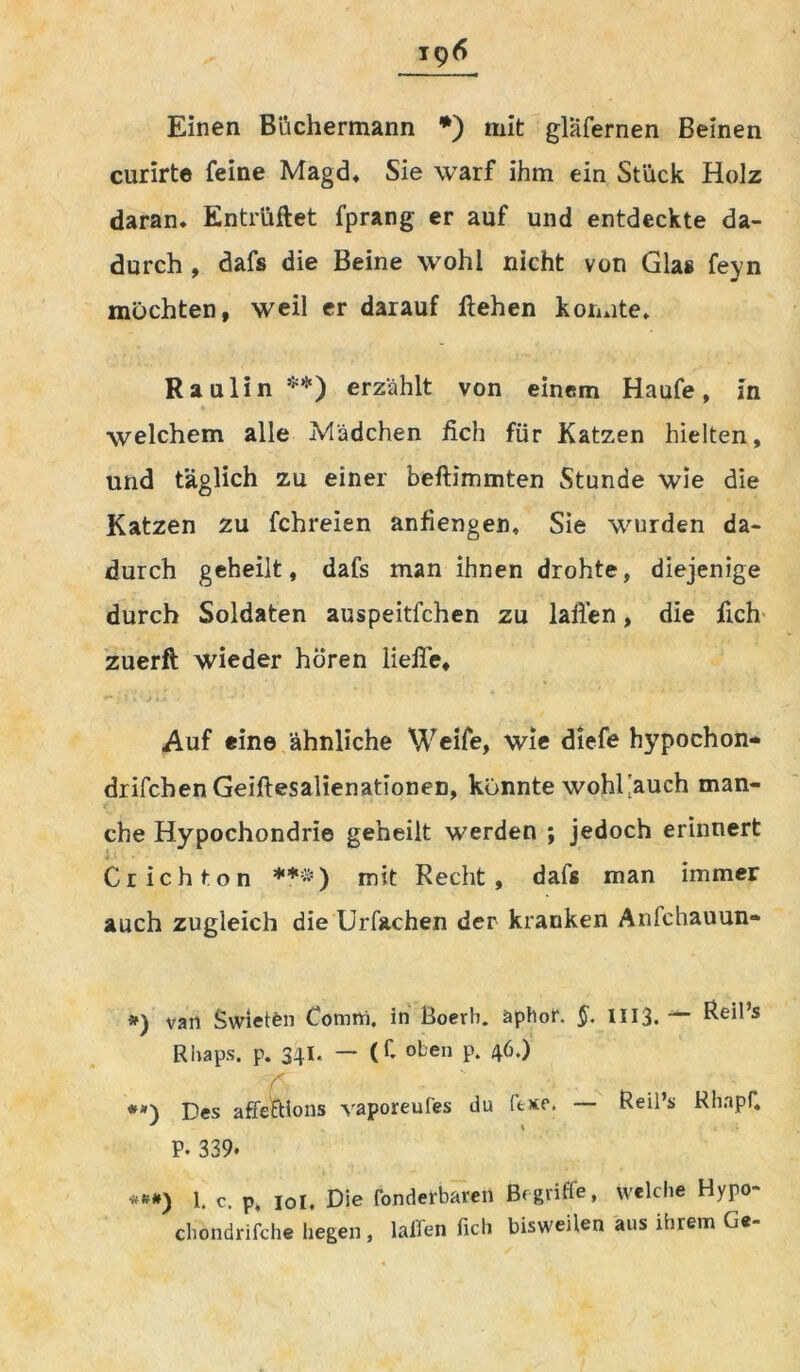 Einen Biichermann *) mit gläfernen Beinen curirte feine Magd* Sie warf ihm ein Stück Holz daran* Entlüftet fprang er auf und entdeckte da- durch , dafs die Beine wohl nicht von Glas feyn möchten, weil er darauf flehen konnte* Raulin **) erzählt von einem Haufe, in welchem alle Mädchen fich für Katzen hielten, und täglich zu einer beftimmten Stunde wie die Katzen zu fchreien anfiengen. Sie wurden da- durch geheilt, dafs man ihnen drohte, diejenige durch Soldaten auspeitfchen zu lallen, die fich zuerft wieder hören Helle, Auf eine ähnliche Weife, wie diefe hypochon- drifchenGeiftesalienationen, könnte wohl'auch man- che Hypochondrie geheilt werden ; jedoch erinnert Crichton ***) mit Recht, dafs man immer auch zugleich die Urfachen der kranken Arifchauun- #) van Swietfcn Comrti, in Boerb. äphor. §. 1113* — Reö’s Rhaps. p. 34I. — (C oben p. 46.) TC #») Des affeftions vaporeufes du ftxe. — Reil’s RhapC P* 339. ***) 1. c. p. 10I. Die fonderbaren Begriffe, welche Hypo- chondrifche hegen, lallen fich bisweilen aus ihrem Ge-