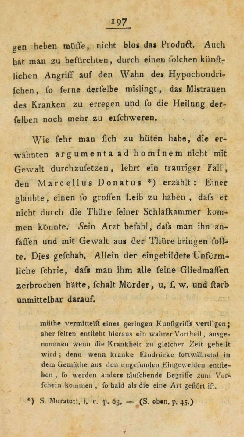 oen heben mtiffe, nicht blos das Pxoduft. Auch C hat man zu befürchten, durch einen foichen kiinft- lichen Angriff auf den Wahn de« Hypochondri- fchen, fo ferne derfelbe mislingt, das Mistrauen des Kranken zu erregen und fo die Heilung der- felben noch mehr zu erfchweren. Wie fehr man fich zu hüten habe, die er- wähnten argumenta ad hominem nicht mit Gewalt durchzufetzen, lehrt ein trauriger Fall , den Marcellus Donatus *) erzählt : Einer glaubte, einen fo grollen Leib zu haben , dafs er nicht durch die Thüre feiner Schlafkammer kom- men könnte. »Sein Arzt befahl, dafs man ihn an- fallen und mit Gewalt aus der Thüre bringen füll- te. Dies gefchah, Allein der eingebildete Unförm- liche lchrie, dafs man ihm alle feine Gliedmaßen zerbrochen hätte, fchalt Mörder, u, f. w. und ftarb unmittelbar darauf, müthe vermitteln eines geringen Kunftgriffs vertilgen J aber feiten entlieht hieraus ein wahrer V7orthei 1, ausge- nommen wenn die Krankheit fcu gleicher Zeit geheilt wird ; denn wenn kranke Eindrücke fortwährend in dem Gemiithe aus den ungefunden Eingeweiden entlie- hen , fo werden andere täufchende Begriffe zum Vor» fchein kommen , fo bald als die eine Art geftort ift. *) S. Muratori. 1, c. p. 63, — (S. oben, p, 45.) *