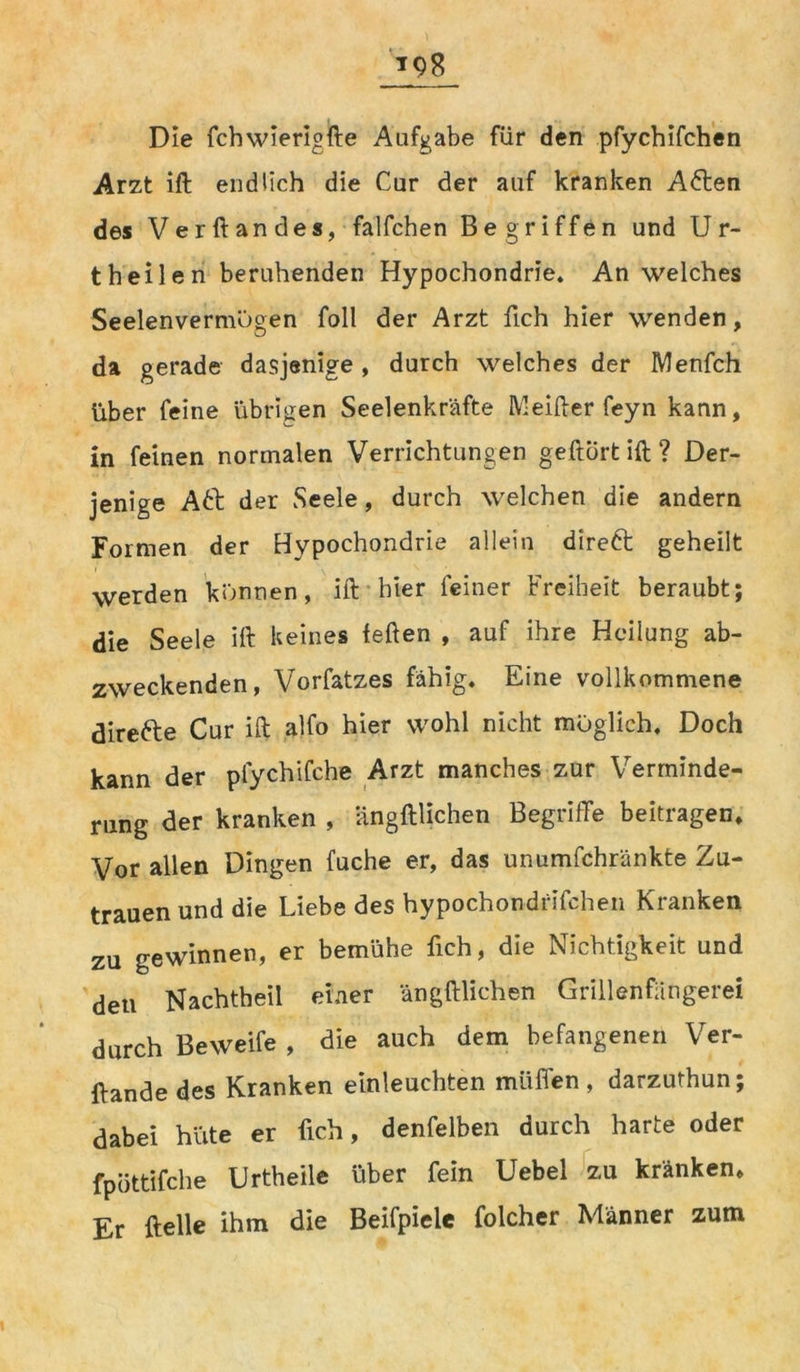 *98 Die fchwierigfte Aufgabe für den pfychifchen Arzt ift endlich die Cur der auf kranken A<5ten des Verftandes, falfchen Begriffen und Ur- theilen beruhenden Hypochondrie. An welches Seelenvermögen foll der Arzt fich hier wenden, da gerade dasjenige, durch welches der Menfch über feine übrigen Seelenkräfte Meifter feyn kann, in feinen normalen Verrichtungen geftürt ift ? Der- jenige Att der Seele, durch welchen die andern Formen der Hypochondrie allein direkt geheilt werden können, ift hier feiner Freiheit beraubt; die Seele ift keines feften , auf ihre Heilung ab- zweckenden, Vorfatzes fähig. Eine vollkommene direfte Cur ift alfo hier wohl nicht möglich. Doch kann der pfychifche Arzt manches zur Verminde- rung der kranken , ängftlichen Begriffe beitragen. Vor allen Dingen fuche er, das unumschränkte Zu- trauen und die Liebe des hypochondrifchen Kranken zu gewinnen, er bemühe fich, die Nichtigkeit und den Nachtheil einer ängftlichen Grillenfangerei durch Beweife , die auch dem befangenen Ver- ftande des Kranken einleuchten muffen , darzuthun; dabei hüte er fich, denfelben durch harte oder fpüttifche Urtheile über fein Uebel zu kränken. Er ftelle ihm die Beifpiele folcher Männer zum
