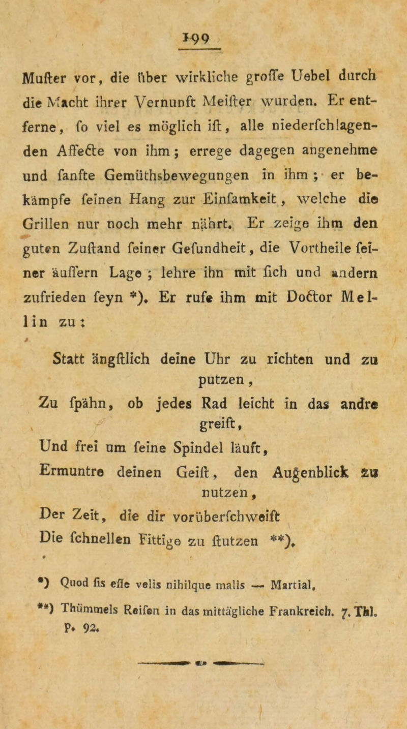 Mufter vor, die über wirkliche grofTe Uebel durch die Macht ihrer Vernunft Meifter wurden. Er ent- ferne, fo viel es möglich iß, alle niederfchlagen- den Affe&e von ihm; errege dagegen angenehme und fanfte Gemüthsbewegungen in ihm ; er be- kämpfe feinen Hang zur Einfamkeit, welche die Grillen nur noch mehr nährt. Er zeige ihm den guten Zußand feiner Gefundheit, die Vortheile fei- ner äußern Lag© ; lehre ihn mit fich und andern zufrieden feyn *)♦ Er rufe ihm mit Doftor Mel- lin zu: ß Statt ängftlich deine Uhr zu richten und zu putzen, Zu fpähn, ob jedes Rad leicht in das andre , greift, Und frei um feine Spindel läuft, Ermuntre deinen Geiß, den Augenblick äu nutzen, Der Zeit, die dir voriiberfchweiffc Die fchnellen Fittige zu ßutzen **), • *) Quod fis efle velis nihilque malls •— Martial, **) Thümmels Reifen in das mittägliche Frankreich. 7. TM. P* 92. «— mm