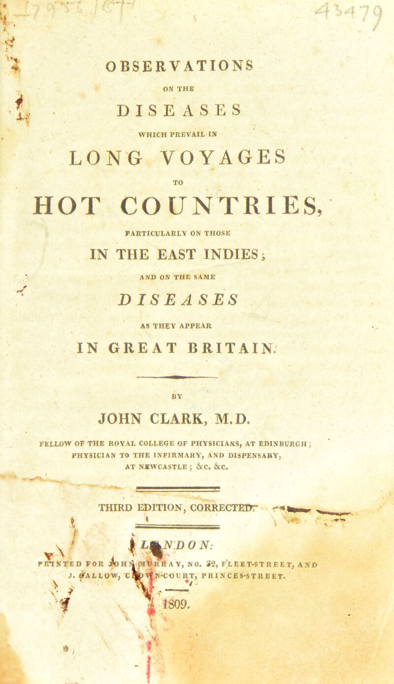 ■ ' 0 OBSERVATIONS i ON THE DISEASES WHICH PREVAIL IN LONG VOYAGES TO HOT COUNTRIES, PARTICULARLV ON THOSE IN THE EAST INDIES; AND ON THE SAME DISEASES AS THEY APPEAR IN GREAT BRITAIN. BY JOHN CLARK, M.D. FELLOW OF THE ROYAL COLLEGE OF PHYSICIANS, AT EDINBURGH ; PHYSICIAN TO THE INFIRMARY, AND DISPENSARY, AT NEWCASTLE ; &C. &C. THIRD EDITION, CORRECTEIT