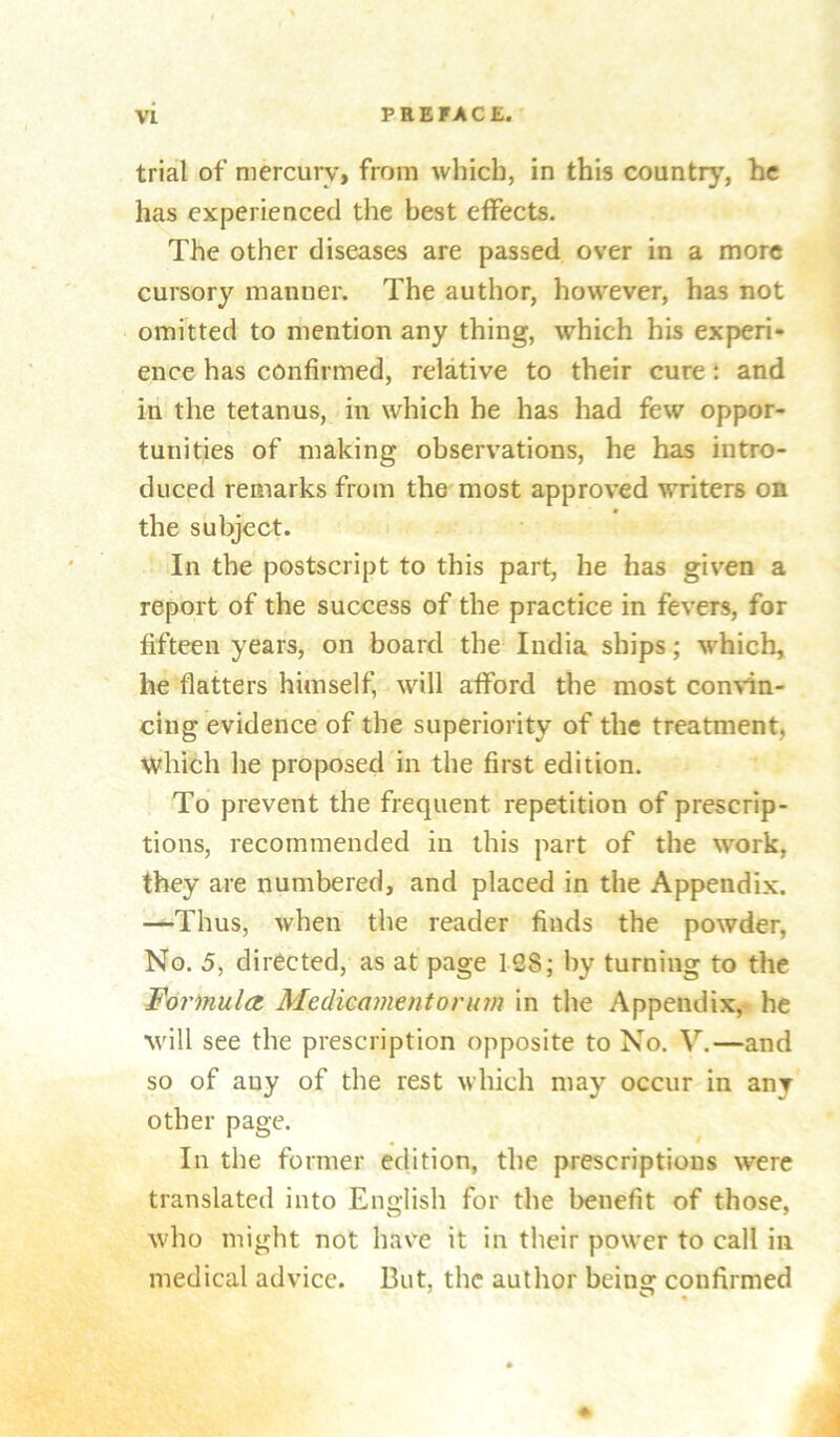 trial of niercurv> from which, in this country, he has experienced the best effects. The other diseases are passed over in a more cursory manner. The author, however, has not omitted to mention any thing, which his experi- ence has confirmed, relative to their cure: and in the tetanus, in which he has had few oppor- tunities of making observations, he has intro- duced remarks from the'most approved writers on the subject. In the postscript to this part, he has given a report of the success of the practice in fevers, for fifteen years, on board the India ships; which, he flatters himself, will afford the most con^dn- cing evidence of the superiority of the treatment, which he proposed in the first edition. To prevent the frequent repetition of prescrip- tions, recommended in this part of the work, they are numbered, and placed in the Appendix. —Thus, when the reader finds the powder, No. 5, directed, as at page 128; by turning to the formula. Medicament or um in the Appendix, he will see the prescription opposite to No. V.—and so of any of the rest which may occur in any other page. In the former edition, the prescriptions were translated into English for the benefit of those, who might not have it in their power to call in medical advice. But, the author being confirmed