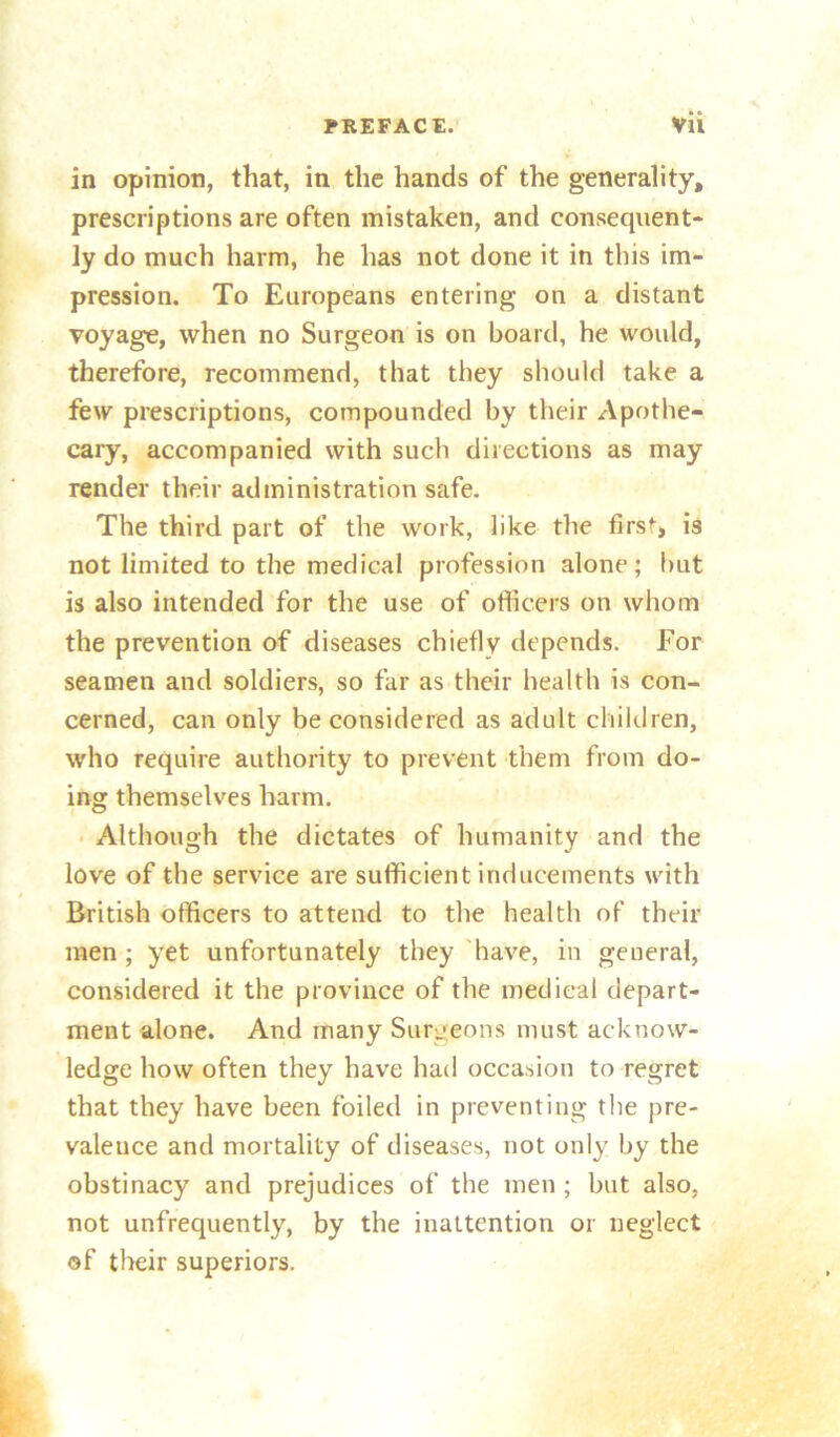 in opinion, that, in the hands of the generality, prescriptions are often mistaken, and consequent- ly do much harm, he has not done it in this im- pression. To Europeans entering on a distant voyage, when no Surgeon is on board, he would, therefore, recommend, that they should take a few prescriptions, compounded by their Apothe- cary, accompanied with such directions as may render their administration safe. The third part of the work, like the first, is not limited to the medical profession alone; hut is also intended for the use of officers on whom the prevention of diseases chiefly depends. For seamen and soldiers, so far as their health is con- cerned, can only be considered as adult children, who require authority to prevent them from do- ing themselves harm. • Although the dictates of humanity and the love of the service are sufficient inducements with British officers to attend to the health of their men ; yet unfortunately they 'have, in general, considered it the province of the medical depart- ment alone. And many Surgeons must acknow- ledge how often they have had occasion to regret that they have been foiled in preventing the pre- valence and mortality of diseases, not only by the obstinacy and prejudices of the men ; but also, not unfrequently, by the inattention or neglect of their superiors.