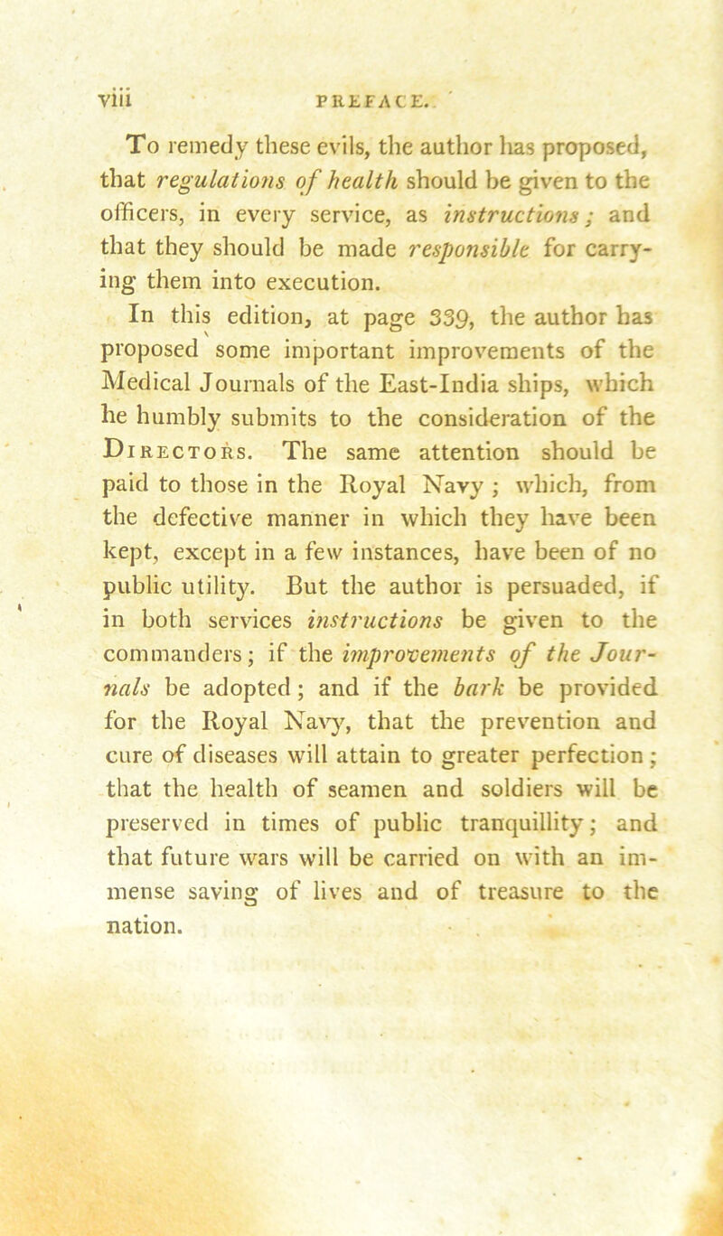 To remedy these evils, the author lias proposed, that regulations of health should be given to the officers, in every service, as instructions; and that they should be made responsible for carry- ing them into execution. In this edition, at page 339, the author has proposed some important improvements of the Medical Journals of the East-India ships, which he humbly submits to the consideration of the D iRECTORs. The same attention should be paid to those in the Royal Navy ; which, from the defective manner in which they have been kept, except in a few instances, have been of no public utility. But the author is persuaded, if in both services instructions be given to the commanders; if xhc, wiproxiements of the Jour- nals be adopted ; and if the bark be provided for the Royal Na\’y% that the prevention and cure of diseases will attain to greater perfection; that the health of seamen and soldiers will be preserved in times of public tranquillity; and that future wars will be carried on with an im- mense saving of lives and of treasure to the nation.