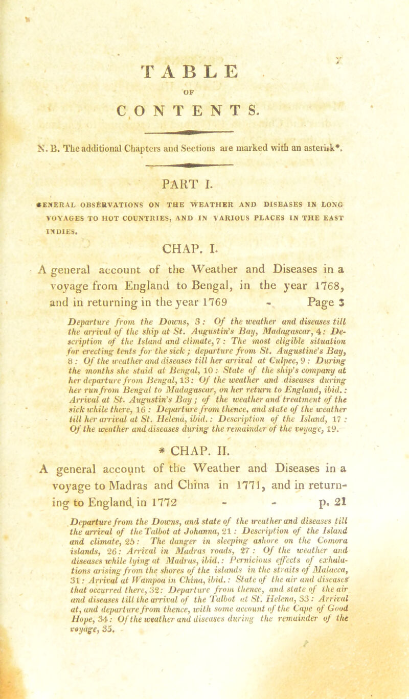 TABLE OF CONTENTS. I N. B. The additional Cliaptei-s and Sections are marked with an asterisk*. PART I. CE.'fERAL OBStUVATIONS ON THE WEATHER AND DISEASES IN LONG VOYAGES TO HOT COUNTRIES, AND IN VARIOUS PLACES IN THE EAST INDIES. CHAP. I. A general account of the Weather and Diseases in a voyage from England to Bengal, in the year 1768, and in returning in the year 1769 - Page 3 Departure from the Downs, 3: Of the weather and diseases till the arrival of the ship at St. Augustm’s Bay, Madagascar, 4: De~ sci-iption of the Island and climate, 7; The most eligible situation for erecting tents for the sick ; departure from St. Augustine’s Bay, 8 ; Of the weather and diseases till her arrival at Culpee, 9 ; During the 7nonths she staid at Bengal, 10 ; State of the ship’s company at her departure from Bengal, 13: Of the weather and diseases during her run from Bengal to Madagascar, on her retum to England, ibid.: Arrival at St. Augustin's Bay ; of the weather and treatment of the sick while there, 16 : Departure from thence, and state of the weather till her airival at St. Helena, ibid.: Description of the Island, 17; Of the weather and diseases during the remainder of the voyage, 19. * CHAP. II. A general account of the Weather and Diseases in a voyage to Madras and China in 1771, and in return- ing to England in 1772 - - p. 21 Departure from the Doums, and state of the weather and diseases till the arrival of theTalbot at Johanna, ‘21: Description of the Island and climate, 26: The danger in sleeping ashore on the Comora islands, 26.- Arrival in Madras roads, 27; Of the weather and diseases while lying at Madras, ibid.: Pimicious effects of exhala- tions arising from the shores of the ishmds in the straits oj Malacca, 31; Arrival at Wampou in China, ibid.: State of the air and diseases that occurred there, 32: Departure from thence, and state of the air and diseases till the arrival of the Talbot at St. Helena, 33; Arrival at, and departure from thence, with some account oJ the Cape of Good Hope, 34: Of the weather and diseases during the remainder of the voyage, 35. f