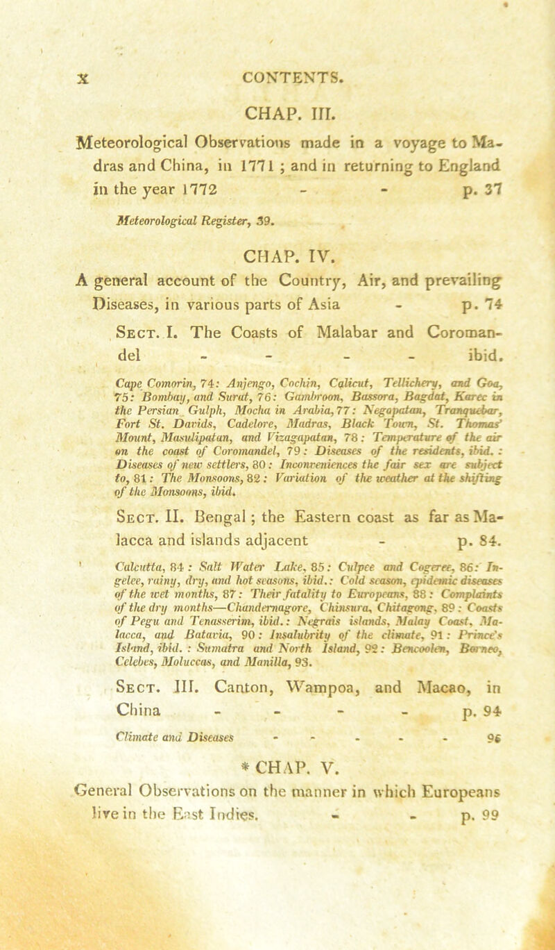 CHAP. irr. Meteorological Observations made in a voyage to Ma- dras and China, in 1771 ; and in returning to England ill the year 1772 - - p. 37 Meteorological Register, 39. CHAP. TV. A general account of the Country, Air, and prevailing Diseases, in various parts of Asia - p. 74 Sect. I. The Coasts of Malabar and Coroman- del - - ibid. , I Cape Comorin, 74: Anjengo, Cochin, Cqlicut, Tdlichery, and Goa, 75: Bombay, and Surat, 76: Gambroon, Bassora, Bagdat, Karec ta the Persian Gulph, Mocha in Arabia, 77; Negapatan, Tranqvebar, Fort St. Darids, Cadelore, Madras, Black Toicn, St. Thomas^ Mount, Masulipatan, and Vizagapatan, 78; Temperature of the air on the coast of Coromandel, 79: Diseases of the residents, ibid. : Diseases of new settlers, 80: Inconreniences the fair sex are stdject to, 81: The Monsoons, 82; Variation of the weather at the shifting of the Monsoons, ibid. Sect. II. Bengal; the Eastern coast as far as Ma- lacca and islands adjacent - p. 84. ' 84; Salt Water Lake, 85: Culpee and Cogeree, 86: T»- gelee, rainy, dry, ajid hot seasoTis, ibid.: Cold season, epidemic diseases of the wet months, 87: Their fatality to Europrans, 88: Complaints of the dry jnonths—Chandemagore, Chinsura, Chitagong, 89 : Coasts of Pegu and Tenasserim, ibid.: Negrais islands, Malay Coast, Ma- lacca, and Batavia, 90: Insalubrity of the climate, 91: Prince's Isl'tnd, ibid. : Sumatra and North Island, 92: Bencoolen, Baneo, Celebes, Moluccas, and Manilla, 93. Sect. III. Canton, Wampoa, and Macao, in China - - - - p. 94 Climate and Diseases - - - • - 96 *CHAP. V. General Observations on the manner in which Europeans live in the East Indies. - - p. 99