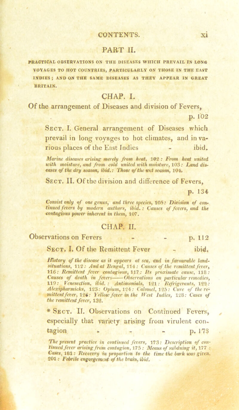 PART II. PltACTICAL OBSERVATIONS ON THE DISEASES WHICH PREVAIL IN LONS VOYAGES TO HOT COUNTRIES, PARTICULARLY ON THOSE IN THE EAST INDIES ; AND ON THE SAME DISEASES AS THEY APPEAR IN GREAT BRITAIN. CHAP. I. Of the arrangement of Diseases and division of Fevers, p. 102 Sect. I. General arrangement of Diseases which prevail in long voyages to hot climates, and in va- rious places of the East Indies - ibid. Marine diseases arising mei'ely from heat, 102: From heat united with moisture, and from cold united with moisture, 103 .* Land dis- eases qf the dry season, ibid,: Those qf the wet season, 104. Sect. II. Of the division and difference of Fevers, p. 134 Consist only of one genus, and three species, 105: Division qf con^ tinned fevers by modem authors, ibid.: Catises offerers, and the contagious power inherent hi them, 107. CHAP. II. Observations on Fevers - - p. 112 Sect. I. Of the Remittent Fever - ibid, History of the disease as it appears at sea, dnd in fm-ourable land- situations, 112: And at Bengal, 114-: Causes of the remittent fever, 116; Remittent fever contagious, 117: Its proximate cause, 118: Causes of death in fevers Observations on particular remedies, 119; Venesection, ibid.: Antinumials, 121: Refrigerants, 122: Alexipharmicks, 123: Opium, 124: Calomel, 13b: Cure of the re- mittent fever, 13i: Yellow fever in the IVest Indies, 128; Cases of the remittent fever, 132. * Sect. II. Observations on Continued Fevers, especially that variety arising from virulent con- tagion - - - p.173 The present practice in continued fevers, 173: Desaiption of con- tinued fever arising from contugim, 175 : Means of subduing it, 177 : Cases, 161; Recovery in jn-oportion to the time the bark was given, 201; Febrile engorgement of the brain, ibid.