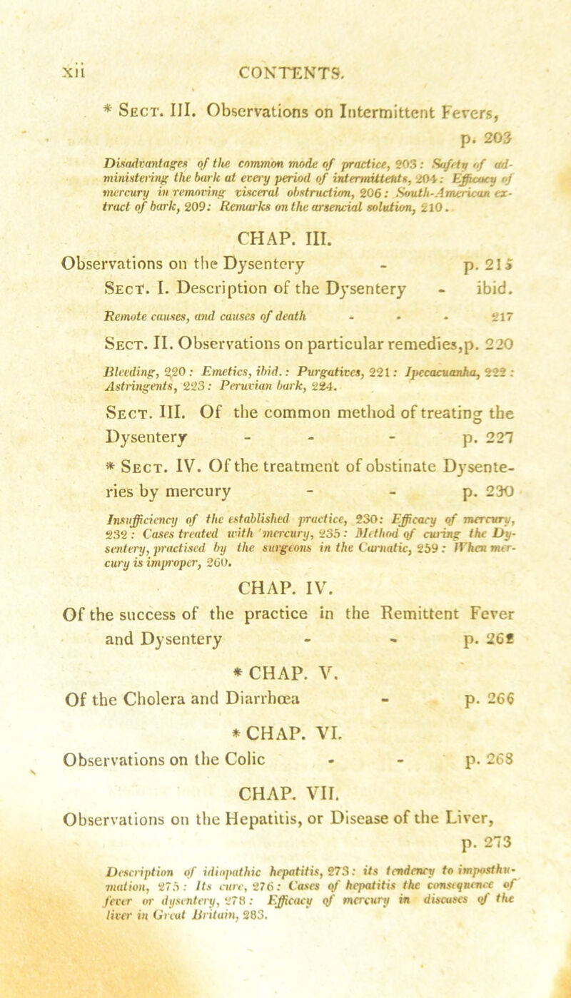 * Sect. III. Observations on Intermittent Fevers, p. 203 Ditadfanta^es of tite common mode of practice, ^03: Safety of ad- ministering the hark at ecery period of intermittetits, 204.- Efficacy of mercury in removing visceral obstruction, 206: Smth-American ex- tract of bark, 209; Remarks on the arsencial solution, 210. CHAP. III. Observations on the Dysentery - p. 2Ii Sect. I. Description of the Dysentery - ibid. Remote causes, and causes of death • - • 217 Sect. II. Observations on particular remedies,p. 220 Bleeding, 2fi0 : Emetics, ibid.: Purgatives, 221; Ipecacuanha, 222 ; Astringents, 223; Peruvian bark, 224. Sect. HI. Of the common method of treatins: the Dysentery - - - p. 227 * Sect. IV. Of the treatment of obstinate Dysente- ries by mercury - - p. 230 Insufficiency of the established practice, 230; Efficacy of merntry, 232 ; Cases treated trith 'mercury, 235 ; Method of cwing the Dy- sentery, pi'actised by the surgeons in the Carnatic, 259 : IVhen mer- cury is improper, 260. CHAP. IV. Of the success of the practice in the Remittent Fever and Dysentery - - p. 26f * CHAP. V. Of the Cholera and Diarrhoea - p. 266 *CHAP. VI. Observations on the Colic - ■ P- 268 CHAP. VII. Observations on the Hepatitis, or Disease of the Liver, p. 273 Desenption of idiopathic hepatitis, 273; its tendency to imposthu- mation, 275 ; Its cure, 276: Cases qf hepatitis the consequence of fear or dysentery, 278; Efficacy <f mercury in discuses qf the liver in Gnat Britain, 283.