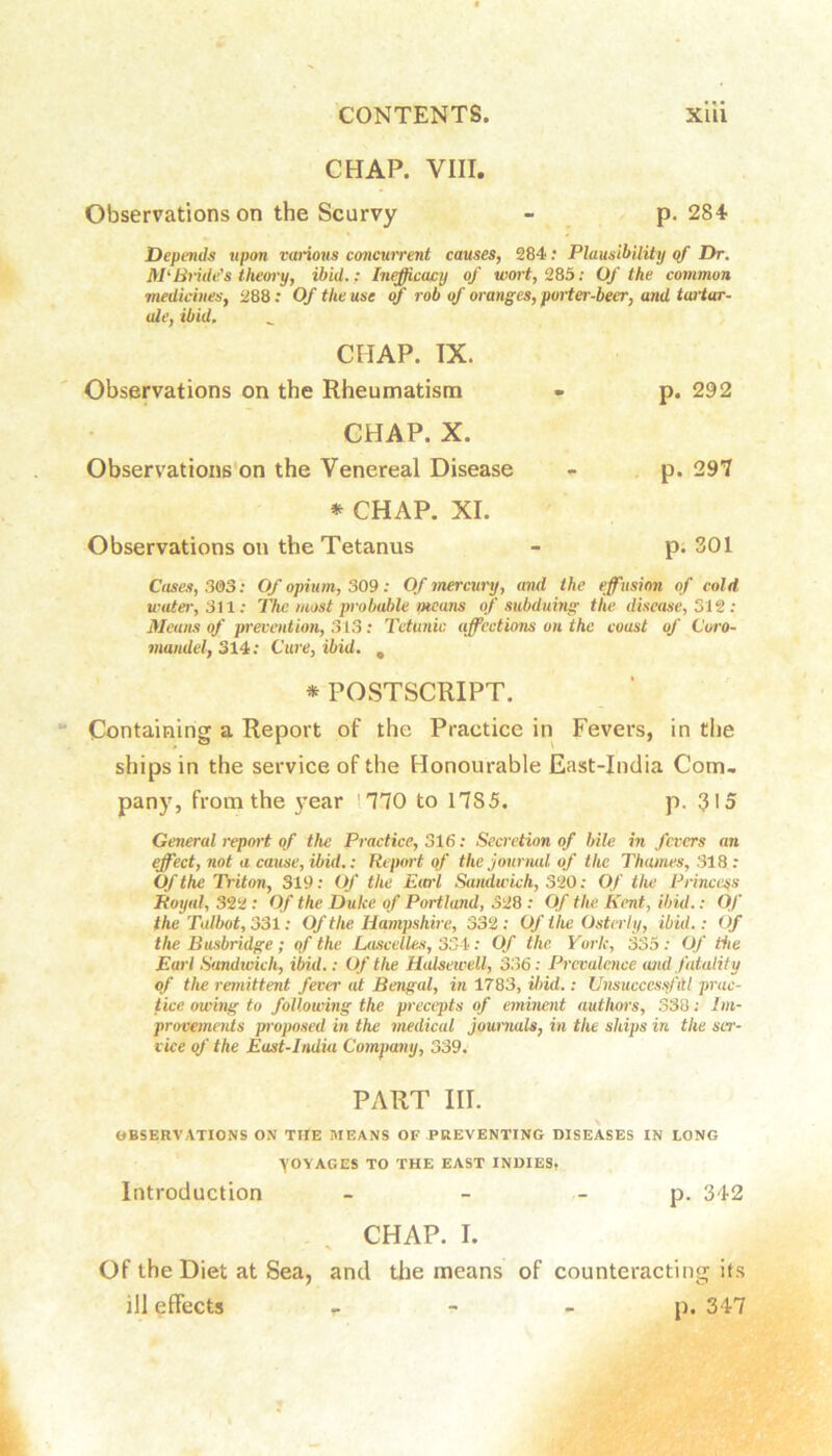 CHAP. VIII. Observations on the Scurvy - p. 284 Depends upon various concmrent causes, 284: Plausibility of Dr. McBride’s theory, ibid.: In^cacy of wort, 285; Of the common medicines, 288 .* Of the use of rob of oranges, porter-beer, and tartar- ale, ibid. CHAP. IX. Observations on the Rheumatism p. 292 CHAP. X. Observations'on the Venereal Disease p. 297 * CHAP. XI. Observations on the Tetanus p; 301 Cases, S&3: Of opium, 309: Of mercury, and the effusion of cold water, Sil: The most probable means of subduing the disease, 312: Means of prevention, 313 : Tctunic affections on the coast of Coro- mandel, 314; Cure, ibid. , * POSTSCRIPT. Containing a Report of the Practice in Fevers, in the ships in the service of the Honourable East-India Com- pany, from the year mo to 1785. p. 315 General report of the Practice, 316: Secretion of bile in fevers an effect, not a cause, ibid.: Report of the jourmd of the Thames, 318 : Of the Triton, 319: Of the E(crl Sandwich, 320: Of the Prince^js Royal, 322: Of the Duke of Portland, 328 : Of the Kent, ibid.: Of the Talbot, 331; Of the Hampshire, 332 : Of t he Osterly, ibid.: Of the Busbridge ; of the Lascelles, 334; Of the York, 335 ; Of the Earl .Sandwich, ibid.: Of the Halsewell, 336; Prevalence and fatality of the remittent fever at Bengal, in 1783, ilnd.: Unsucccssl'ttl prac- tice owing to following the precepts of eminent authors, 33B; Im- provements p'oposed in the medical joummU, in the ships in the ser- vice of the East-Indiu Company, 339. PART III. OBSERVATIONS ON THE MEANS OF PREVENTING DISEASES IN LONG \OYAGES TO THE EAST INDIES, Introduction - - - p. 342 CHAP. I. Of the Diet at Sea, and tlie means of counteracting its ill effects > - - p. 347