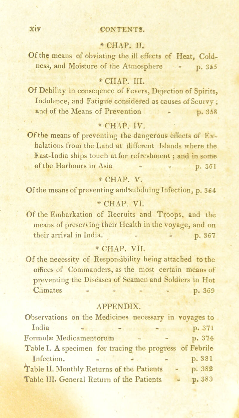 ♦CHAP. IT, Of the means of obviating the ill effects of Heat, Cold- ness, and Moisture of the Atmosphere - p, 3S5 ♦CHAP. III. Of Debility in conseqence of Fevers, Dejection of Spirits, Indolence, and Fatigue considered as causes of Scurvy ; and of the Means of Prevention - p. 358 ♦ CH \P. IV. Of the means of preventing the dangerous effects of Ex- halations from the Land at different Islands where the East-lndia ships touch at for refreshment; and in some of the Harbours in Asia - - p. 361 ♦ CHAP. V. Of the means of preventing and'Subduing Infection, p. 364 ♦ CHAP. VI. Of the Embarkation of Recruits and Troops, and the means of preserving their Health in the voyage, and on their arrival in India. - - p. 367 ♦ CHAP. VII. Of the necessity of Responsibility being attached to the offices of Commanders, as the most certain means of preventing the Diseases of Seamen and Soldiers in Hot Climates - - - - p. 369 APPENDIX. Observations on the Medicines necessary in voyages to India - - - p. 371 Formulae Medicamentorum - - p. 374 Table I. A specimen for tracing the progress of Febrile Infection. - - - p. 331 Table II. Monthly Returns of the Patients - p. 382 Table III. General Return of the Patients - p. 383