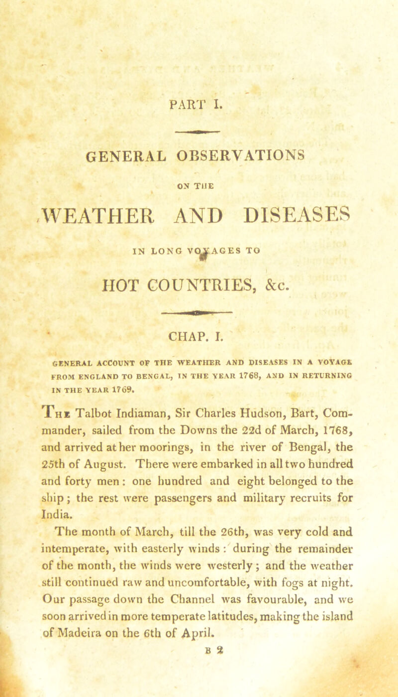 GENERAL OBSERVATIONS ON THE * -WEATHER AND DISEASES IN LONG VO^'AGES TO HOT COUNTRIES, &c. CHAP. I. GENERAL ACCOUNT OF THE WEATHER AND DISEASES IN A VOYAGE FROM ENGLAND TO BENGAL, IN THE YEAR 1768, AND IN RETURNING IN THE YEAR 1769. Xhk Talbot Indiaman, Sir Charles Hudson, Bart, Com- mander, sailed from the Downs the 22d of March, 1768, and arrived at her moorings, in the river of Bengal, the 25th of August. There were embarked in all two hundred and forty men : one hundred and eight belonged to the ship; the rest were passengers and military recruits for India. The month of March, till the 26th, was very cold and intemperate, with easterly winds during the remainder of the month, the winds were westerly ; and the weather still continued raw and uncomfortable, with fogs at night. Our passage down the Channel was favourable, and we soon arrived in more temperate latitudes, making the island of Madeira on the 6th of April. B 2