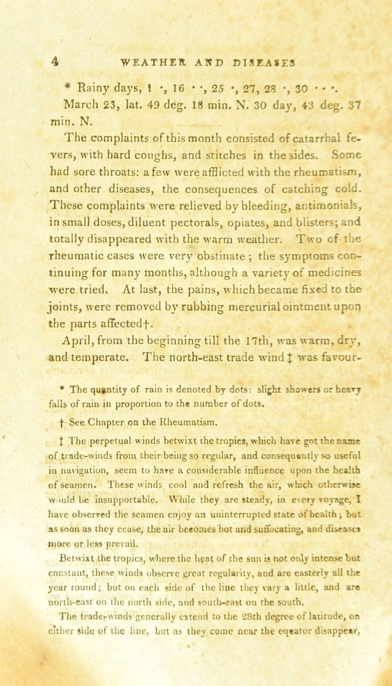* Rainy days, 1 *,16 • 25 •, 27, 28 *, 30 • • •. March 23, lat. 49 deg. 18 nain. 30 day, 43 deg. 37 min. N. The complaints of this month consisted of catarrhal fe- vers, with hard coughs, and stitches in the sides. Some had sore throats: a few were afflicted with the rheumatism, and other diseases, the consequences of catching cold. These complaints were relieved by bleeding, antimonials, in small doses, diluent pectorals, opiates, and blisters; and totally disappeared with the warm weather. Two of the rheumatic cases were very obstinate ; the symptoms con- tinuing for many months, although a variety of medicines ■were tried. At last, the pains, which became fixed to the joints, were removed by rubbing mercurial ointment upon the parts affectedf. April, from the beginning till the I7th, was warm, dr\', and temperate. The north-east trade wind| was favour- * The quantity of rain is denoted by dots: slight showers orheary falls of rain in proportion to the number of dots. f See Chapter on the Rheumatism. J The perpetual winds betwixt the tropics, which have got the name of trade-winds from their being so regular, and consequently so useful in navigation, seem to hare a considerable influence upon the health of seamen. These winds cool and refresh the air, which otherwise would be insupportable. While they are steady, in every voyage, I have observed the seamen enjoy an uninterrupted state of health; but as soon as they cease, the air becomes hot and suffocating, and diseases more or less prevail. Betwixt the tropics, where the hpat of the sun is not only intense but constant, these winds observe great regularity, and are easterly all the year round; but on each side of tlie line tliey var^'a little, and are north-east on the north side, and south-east on the south. The trade-winds generally extend to the 28th degree of latitude, on cither side of the line, but ns they come near the eqeator disappear,