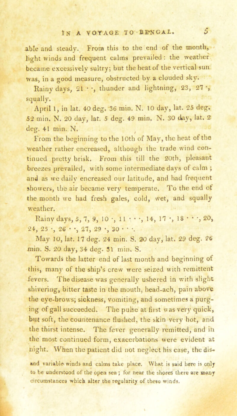 tN A VQYAGE TO'BIWGAL. S Able and steady. From this to the end of the month, licrht winds and frequent calms prevailed : the weather became excessively sultry; but the heat of the vertical sun was, in a good measure, obstructed by a clouded sky. Rainy days, 21 • *, thunder and lightning, 23, 27 squally. April 1, in lat, 40 deg. 36 min. N. 10 day, lat. 25 deg. 52 min. N. 20 clay, lat. 5 deg. 49 min. N. 30 day, lat. 2 deg. 41 min. N. ^ From the beginning to the 10th of Ma}', the heat of the ■weather rather encreased, although the trade wind con- tinued pretty brisk. From this till the 20th, pleasant breezes prevailed, with some intermediate days of calm ; and as we daily encreased our latitude, and had frequent showers, the air became very temperate. To the end of the month we had fresh gales, cold, wet, and squally weather. Rainy days, 5, 7, 9, 10 *, 11 • * •, 14, 17 •, 18 • • 20, 24, 25 •, 26 • •, 27, 29 •, 30 • • •. May 10, lat. 17 deg. 24 min. S. 20 day, lat. 29 deg. 26 min. S. 20 day, 34 deg. 31 min. S. Towards the latter end of last month and beginning of this, many of the ship’s crew were seized with remittent fevers. The disease was generally ushered in w’ith slight shivering, bitter taste in the mouth, head-ach, pain above the eye-brows; sickness, vomiting, and sometimes a purg- ing of gall succeeded. The pulse at first was very quick, but soft, the countenance flushed, the skin very hot, and the thirst intense. The fever generally remitted, and in the most continued form, exacerbations were evident at night. When the patient did not neglect his case, the dis- and variable winds and calms take place. What is said here is onlj to be understood of the open sea ; for near the shores there are many circumstances which alter the regularity of these winds.