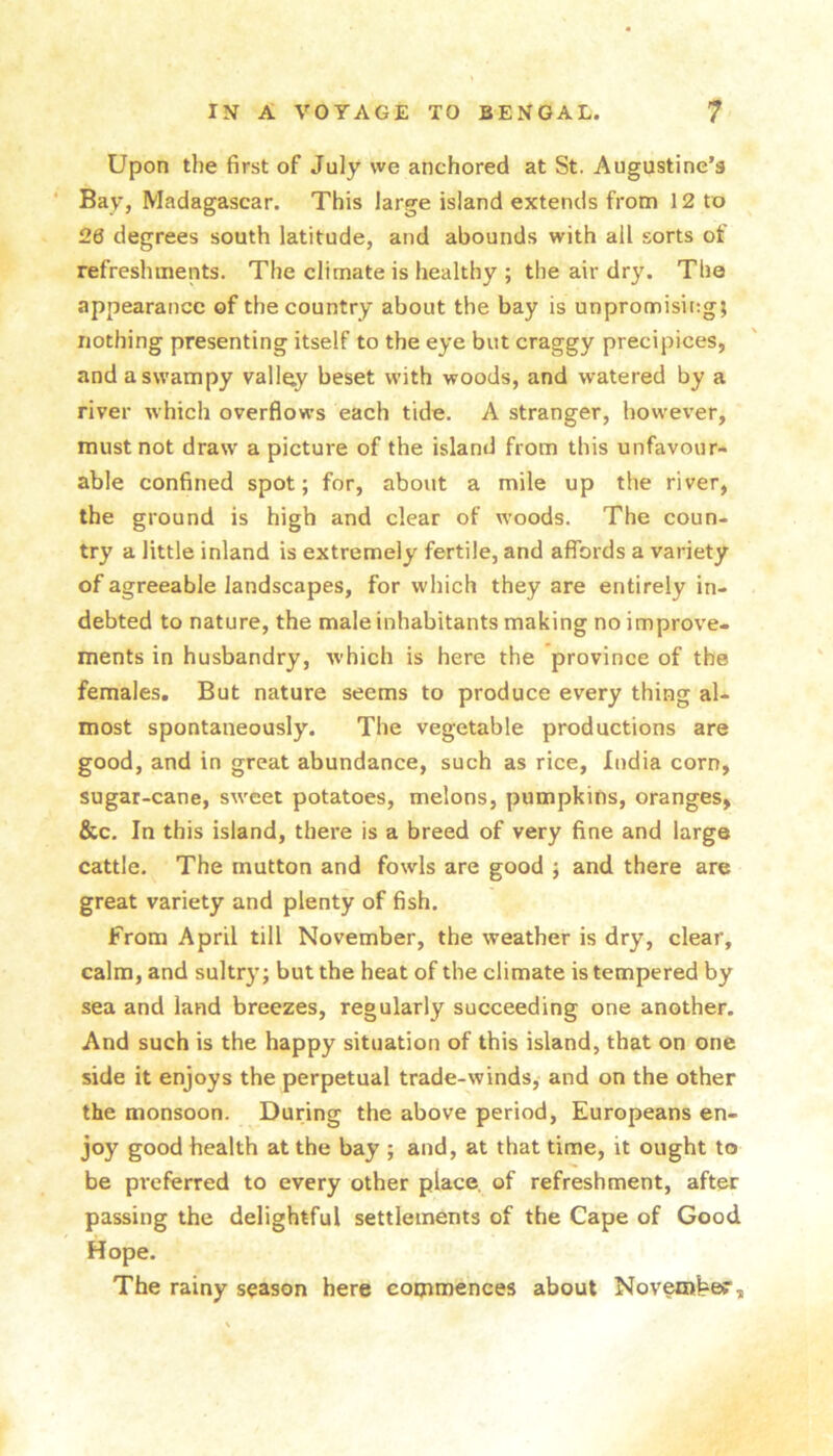 Upon the first of July we anchored at St. Augustine’s Bay, Madagascar. This large island extends from 12 to 26 degrees south latitude, and abounds with all sorts of refreshments. The climate is healthy ; the air dry. The appearance of the country about the bay is unpromising; nothing presenting itself to the eye but craggy precipices, and a swampy valle.y beset with woods, and watered by a river which overflows each tide. A stranger, however, must not draw a picture of the island from this unfavour- able confined spot; for, about a mile up the river, the ground is high and clear of woods. The coun- try a little inland is extremely fertile, and affords a variety of agreeable landscapes, for which they are entirely in- debted to nature, the male inhabitants making no improve- ments in husbandry, which is here the province of the females. But nature seems to produce every thing al- most spontaneously. The vegetable productions are good, and in great abundance, such as rice, India corn, sugar-cane, sweet potatoes, melons, pumpkins, oranges, &c. In this island, there is a breed of very fine and large cattle. The mutton and fowls are good ; and there are great variety and plenty of fish. From April till November, the weather is dry, clear, calm, and sultr}'; but the heat of the climate is tempered by sea and land breezes, regularly succeeding one another. And such is the happy situation of this island, that on one side it enjoys the perpetual trade-winds, and on the other the monsoon. During the above period, Europeans en- joy good health at the bay ; and, at that time, it ought to be pr-eferred to every other place, of refreshment, after passing the delightful settlements of the Cape of Good Hope. The rainy season here commences about Noveroher,