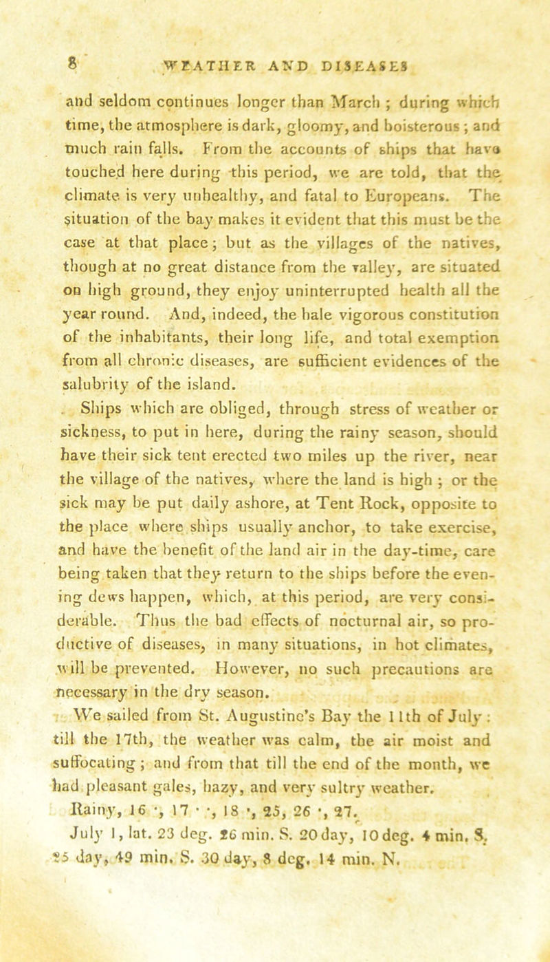 and seldom cpntinucs longer than March ; during which time, the atmosphere is dark, gloomy, and boisterous ; and much rain falls. From the accounts of ships that have touched here during this period, we are told, that the climate is very unhealthy, and fatal to Europeans. The situation of the bay makes it evident that this must be the case at that place; but as the villages of the natives, though at no great distance from the valley, are situated on high ground, they enjoy uninterrupted health all the year round. And, indeed, the hale vigorous constitution of the inhabitants, their long life, and total exemption from all chronic diseases, are sufficient evidences of the salubrity of the island. Ships which are obliged, through stress of weather or sickness, to put in here, during the rainy season, should have their sick tent erected two miles up the river, near the village of the natives, where the land is high ; or the sick may he put daily ashore, at Tent Rock, opposite to the place where ships usually anchor, to take exercise, and have the benefit of the land air in the day-time, care being taken that they return to the ships before the even- ing dews happen, which, at this period, are very consi- derable. Thus the bad effects of nocturnal air, so pro- ductive of diseases, in many situations, in hot climates, will be prevented. However, no such precautions are necessary in the dry season. We sailed from St. Augustine’s Bay the 11th of July : till the 17th, the weather was calm, the air moist and suffocating; and from that till the end of the month, \vc had pleasant gales, hazy, and very sultr}’ weather. Rainy, 16 •, 17 • •, 18 •, 25, 26 •, 27.^ July I, lat. 23 deg. *6 min. S. 20day, 10deg. 4 min. S,