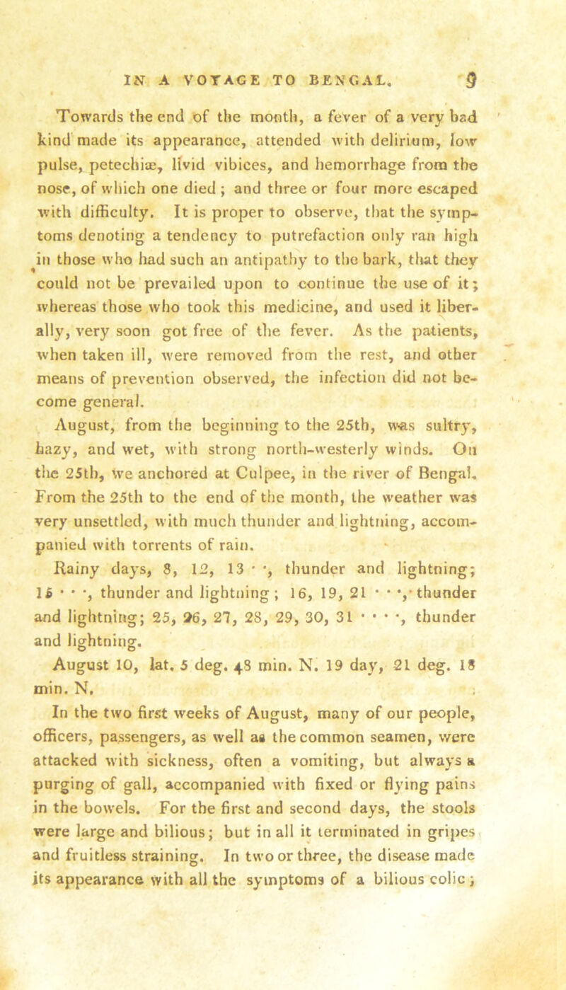 Towards the end of the month, a fever of a very bad kind made its appearance, attended with delirium, low pulse, petechiae, livid vibices, and hemorrhage from the nose, of which one died ; and three or four more escaped with difficulty. It is proper to observe, that the symp- toms denoting a tendency to putrefaction only ran high ^in those who liad such an antipathy to the bark, tlut they could not be prevailed upon to continue tlie use of it; whereas those who took this medicine, and used it liber- ally, very soon got free of the fever. As the patients, when taken ill, were removed from the rest, and other means of prevention observed, the infection did not be- come general. August, from the beginning to the 25th, v\<as sultry, hazy, and wet, with strong north-westerly winds. On the 25th, we anchored at Culpee, in the river of Bengal, From the 25th to the end of the month, the weather was very unsettled, with much thunder and lightning, accom- panied with torrents of rain. Rainy days, 8, 12, 13 ' thunder and lightning; 1 £ • • •, thunder and lightning ; 16, 19, 21 • • •,• thunder and lightning; 25, 26, 21, 28, 29, 30, 31 ' * * *, thunder and lightning. August 10, lat. 5 deg. 48 min. N. 19 day, 21 deg. 18 min. N, In the two first weeks of August, many of our people, officers, passengers, as well as the common seamen, were attacked with sickness, often a vomiting, but always a purging of gall, accompanied with fixed or flying pains in the bowels. For the first and second days, the stools were large and bilious; but in all it terminated in gripes and fruitless straining. In two or three, the disease made its appearance with all the symptoms of a bilious colic ;