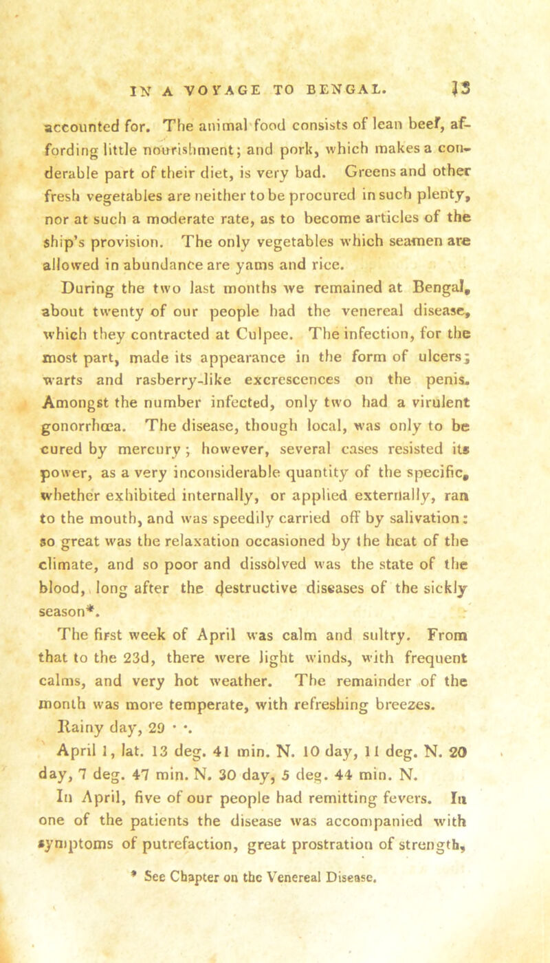 accounted for. The animal food consists of lean beef, af- fording little nourishment; and pork, which makes a con- derable part of their diet, is very bad. Greens and other fresh vegetables are neither to be procured in such plenty, nor at such a moderate rate, as to become articles of the ship’s provision. The only vegetables which seamen are allowed in abundance are yams and rice. During the two last months we remained at Bengal, about twenty of our people bad the venereal disease, which they contracted at Culpee. The infection, for the most part, made its appearance in the form of ulcersj warts and rasberry-like excrescences on the penis- Amongst the number infected, only two had a virulent gonorrhoea. The disease, though local, was only to be cured by mercury; however, several cases resisted its power, as a very inconsiderable quantity of the specific, whether exhibited internally, or applied externally, ran to the mouth, and was speedily carried off by salivation: so great was the relaxation occasioned by the heat of the climate, and so poor and dissolved was the state of the blood, long after the cjestructive diseases of the sickly season*. The first week of April was calm and sultry. From that to the 23d, there were light winds, with frequent calms, and very hot weather. The remainder of the month was more temperate, with refreshing breezes. Ilainy day, 29 * •. April 1, lat. 13 deg. 41 min. N. 10 day, 11 deg. N. 20 day, 7 deg. 47 min. N. 30 day, 5 deg. 44 min. N. In April, five of our people had remitting fevers. In one of the patients the disease was accontpanied with symptoms of putrefaction, great prostration of strength, * See Chapter oa the Venereal Disease.