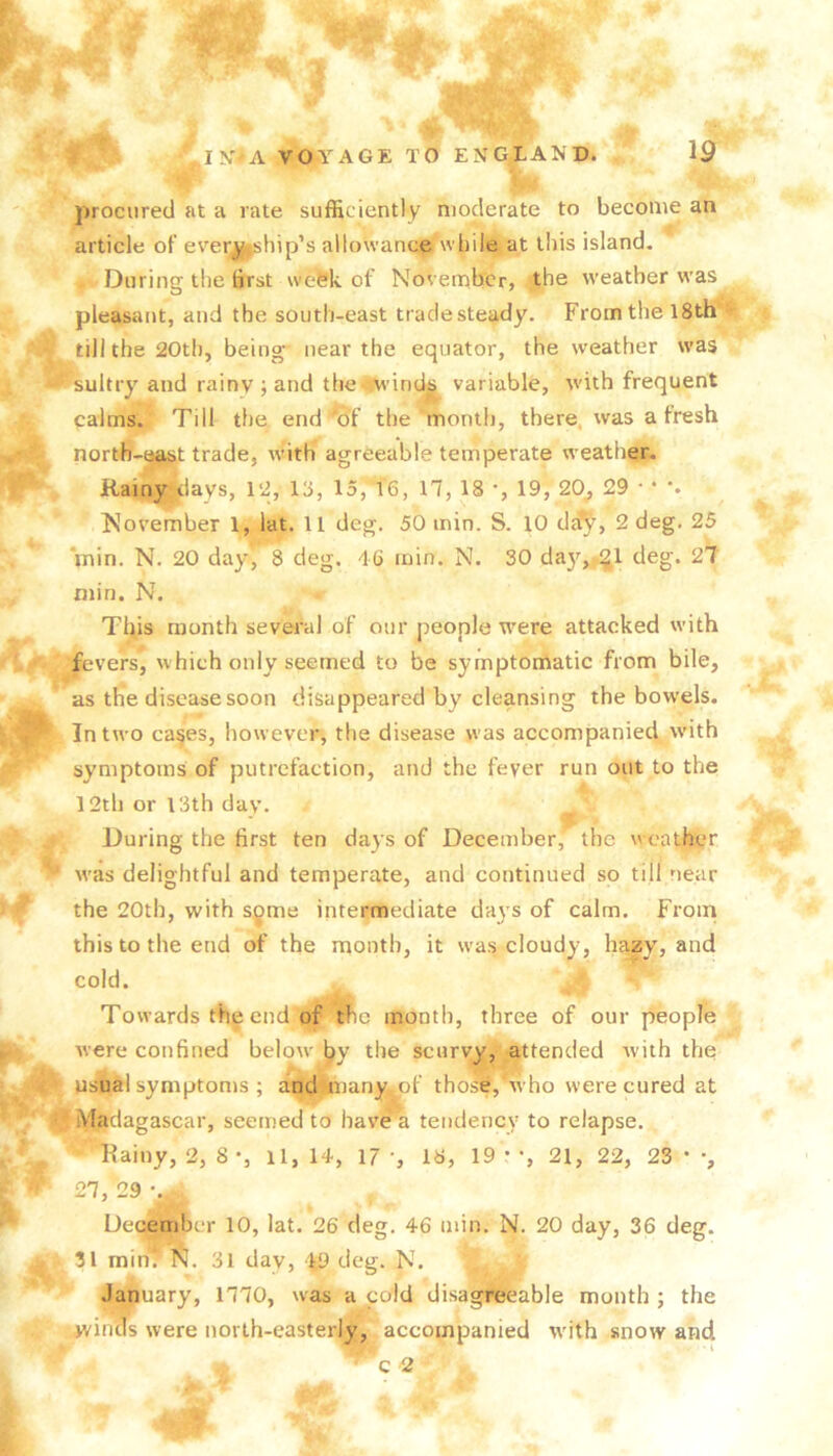 procured at a rate sufficiently moderate to become an article of ever^bip’s allowance while at this island. During the first week of November, the weather was pleasant, and the south-east tradesteady. From the 18th till the 20th, being' near the equator, the weather was ^sultry and rainy ; and the^i^windj^ variable, with frequent palms. Till the end'of the month, there, was a fresh nortb-aj^t trade, with agreeable temperate weather. Rainy^days, 12, 18, 15, 16, 17, 18 *, 19, 20^ 29 • • November 1, lat. 11 deg. 50 min. S. 10 2 deg. 25 Vnin. N. 20 day, 8 deg. 46 min. N. 30 da}^,,.^! deg. 27 min. N. This month several of our people were attacked with fevers, which only seemed to be symptomatic from bile, as the disease soon disappeared by cleansing the bowels. In two ca§es, however, the disease was accompanied with symptoms of putrefaction, and the fever run out to the 12th or 13th day. During the first ten days of December, the weather was delightful and temperate, and continued so till near the 20th, with sgme intermediate days of calm. From this to the end of the month, it was cloudy, hazy, and cold. ‘ Towards the end of the month, three of our people Avere confined beloAv by the scurvy, attended Avith the usual symptonis ; andlmany.pf thos&, ’Avho were cured at Madagascar, seemed to haA’e'a tendency to relapse. Rainy, 2, 8 •, ll, 14, 17 ', 18, 19 • •, 21, 22, 23 * •, 27, 29 December 10, lat. 26 deg. 46 min. N. 20 day, 36 deg. 31 minV 3l day, 49 deg. N. January, 1770, was a cold disagreeable month ; the winds were north-easterly, accompanied A\dth snow and