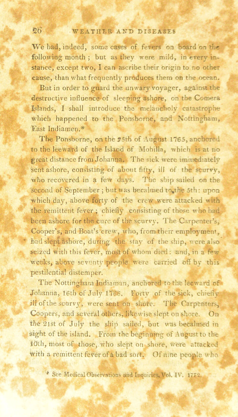 We bad, indeeJ, some cases of fevers on b^rd on tbc following month ; but as they were mild, in every in- stance,^ except two, I can ascribe their origin to no other cause, than what frequently produces them on the ocean. Butin order to guard the unwary voyager, against the destructive influencei'>of sleeping ashore, on the Comera Islands, I shall introduce the mejaucboly catzistrophe which happened to the Ponsborne, and Nottingham, East Indiamen.* The Ponsborne, on the 55th of August ll€5, ancborr-d to the leeward of the Isl|g^df Mohilla, which) i? at no great distance from Johanna. The sick were immediately sent ashore, consisting of about fifty, ill of the sturvy, who recovered in a few days. Tlie ship sailed on the second of September ; but was becalmed to,the 5th; upon which day, above'fd):ty of the crew .were attacked with the remittent fever ; chiefly consisting of those who been ashore for the cure of the scurvy. The Carpenter’s, Cooper’s, and Boat’s crew, who, from their emproj-ment, ' bad slept Sfehbre, dur.iqg the stay of the ship, were also seized with this fever, mpst of whom died ; and, in a weeks, above seventy people were carried off by this pestilential distemper. The Nottirighani indiaman, anchored to the leeward of' Jolianna, 16tb of July IlQie. Fprty of the^Ack, chiefly , ill ofthe scurvj'^, were sent^dn shore. Th^e Carpenters,- Coopers, and several othdrs,jikewise slept on shore. On the 2ist of July the ship sailed, but was becalmed in - sight of the island. From the begfinnkig of .August to the iCith, most of those, who slept on-„shore, were attacked with a remittent fever of a bad sort. Of nine people who * See Aledical (TljscVvatibns and Inquiries, Yok IV’. Ijr2.