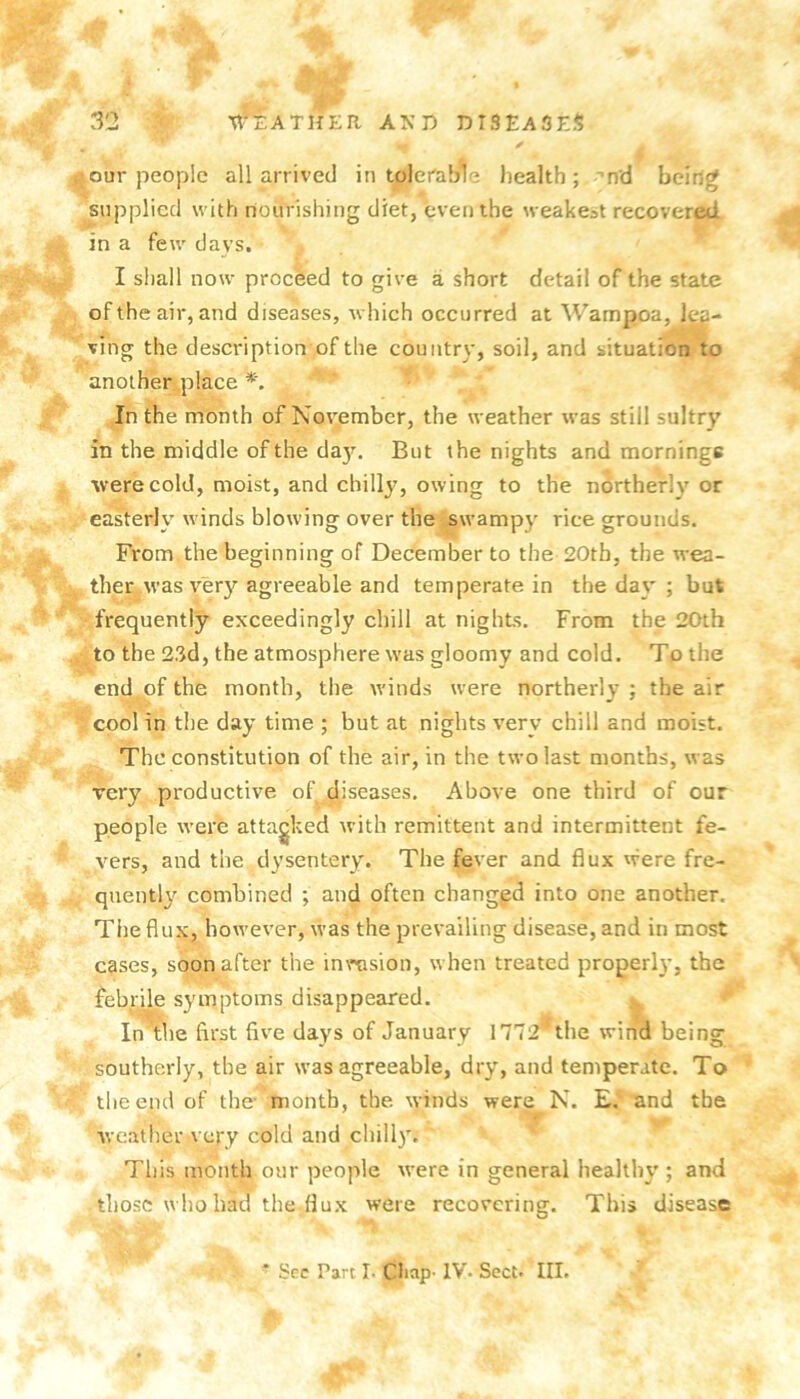 ^our people all arrived in tolerable health ; nd being ^uppliecl with nourishing diet, even the weakest recovered. ^ in a few davs. I shall now proceed to give a short detail of the state 9^- ^ of the air, and diseases, which occurred at Wampoa, lea- ving the description of the country, soil, and situation to another place In the month of November, the weather was still sultry in the middle of the da}\ But the nights and mornings were cold, moist, and chilly, owing to the northerly or easterly winds blowing over the swampy rice grounds. From the beginning of December to the 20tb, the wea- ther was very agreeable and temperate in the day ; but frequently exceedingly chill at nights. From the 20th to the 2.'id, the atmosphere was gloomy and cold. To the end of the month, the w'inds were northerly ; the air cool in the day time ; but at nights very chill and moist. The constitution of the air, in the two last months, was very productive of diseases. Above one third of our people were attacked with remittent and intermittent fe- vers, and tlie dysentery. The fever and flux were fre- quently combined ; and often changpd into one another. The flux, however, was the prevailing disease, and in most cases, soon after the inrasion, when treated properly, the febrile symptoms disappeared. In\he first five days of January 1772^the wind being southerly, the air was agreeable, dry, and temperate. To the end of the- month, the winds were N. E, and the we.ither very cold and chill). This month our people were in general healthy ; and those who bad the flux were recovering. This disease ‘ Sec Part I- Chap- IV. Sect* III.