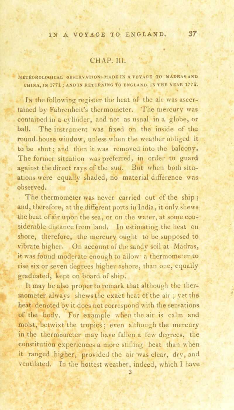 CHAP. III. METEOROLOGICAL OBSERVATIONS MADE IN A VOYAGE TO MADRAS AND CHINA, IN 1771 ; AND IN RETURNING TO ENGLAND, IN THE YEAR 1773. In the following register the heat of the air was ascer- tained by Fahrenheit’s thermometer. The mercury was contained in a cylinder, and not as usual in a globe, or ball. The instrument was fixed on the inside of the round-house window, unless when the weather obliged it to be shut; and then it was removed into the balcony. The former situation was preferred, in order to guard against the direct rays of the sun. But when both situ- ations were equally shaded, no material difference was observed. The thermometer was never carried out of the ship j and, therefore, at the different ports in India, it only shews the heat of air upon the sea, or on the water, at some con- siderable distance from land. In estimating the heat on shore, therefore, the mercury ought to be supposed to vibrate higher. On account of the sandy soil at Madras, it was found moderate enough to allow a thermometer to vise si.xor seven degrees higher ashore, than one, equally graduated, kept on board of ship. It may be also proper to remark that although the ther- mometer always shews the exact heat of the air ; yet the heat denoted by it does not correspond with the sensations of the bod}’. For example when the air is calm and moist, betwixt the tropics; even although the mercury in the thermometer may have fallen a few degrees, the constitution experiences a more stifling heat than when it ranged higher, provided the air Avas clear, dry, and ventilated. In the hottest weather, indeed, which I have 3