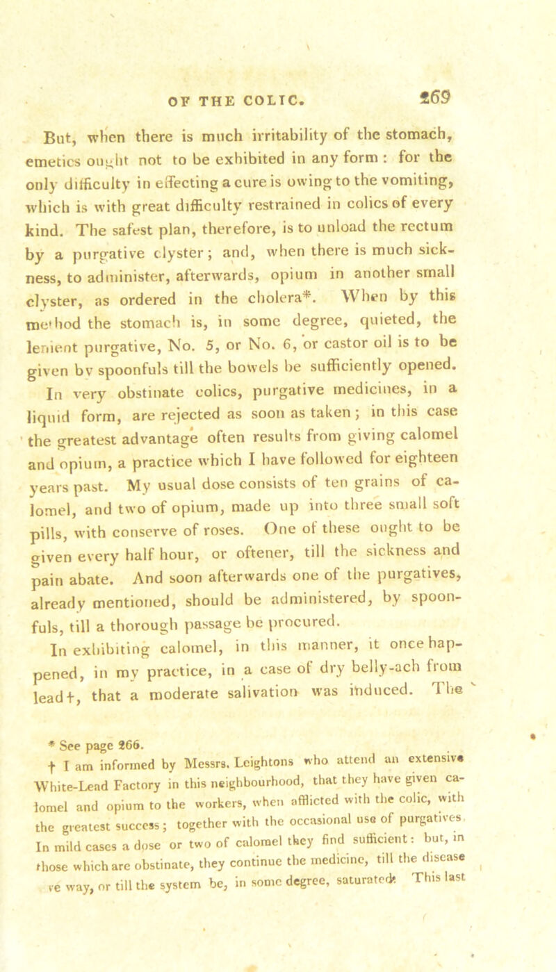 «69 But, wlien there is much irritability of the stomach, emetics oui^lit not to be exhibited in any form t for the only difficulty in effecting a cure is owing to the vomiting, which is with great difficulty restrained in colics of every kind. The safest plan, therefore, is to unload the rectum by a purgative clyster; and, when there is much sick- ness, to administer, aftenvards, opium in another small clyster, as ordered in the cholera*. When by this me hod the stomach is, in some degree, quieted, the lenient purgative. No. 5, or No. 6, or castor oil is to be given bv spoonfuls till the bowels be sufficiently opened. In very obstinate colics, purgative medicines, in a liquid form, are rejected as soon as taken; in this case ■ the greatest advantag'e often results from giving calomel and opium, a practice which I have followed for eighteen years past. My usual dose consists of ten grains of ca- lomel, and two of opium, made up into three small soft pills, with conserve of roses. One of these ought to be given every half hour, or oftener, till the .sickness and pain abate. And soon afterwards one of the purgatives, already mentioned, should be administered, by spoon- fuls, till a thorough passage be procured. In exhibiting calomel, in this manner, it once hap- pened, in my practice, in a case of dry belly-ach from leadf, that a moderate salivation was induced. The * See page 266. t I am informed by Messrs. Leightons who attend an extensiv* White-Lead Factory in this neighbourhood, that they have given ca- tomel and opium to the workers, when afflicted with the colic, with the greatest success; together with the occasional use of purgatives. In mild cases a dose or two of calomel they find sufficient: but, m those which arc obstinate, they continue the medicine, till the disease ve way, or till the system be, in some degree, saturated* This last