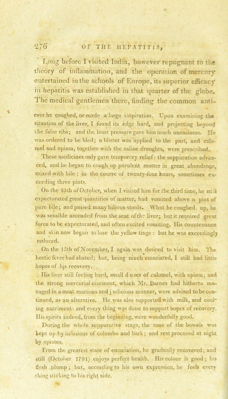 Long before I v'isited India, ho\ve%'er repugnant to tlie theory of inflainination, and t!ie operation of mercurv entertained in the schools of Europe, its superior efficac}' in hepatitis was established in that quarter of the globe. The medical gentlemen there, finding the common anti- everhe poughed, or made a large inspiration. Upon examinine the situation of the liver, I found its edge hard, and projecting beyond the false ribs; and the least pressure gave him much uneasiness. lie was-ordered to be bled; a blister was‘applied to the part, and calo- mel and opium, togcllier with the saline draughts, were prescribed. These medicines only gave tempormy relief: the suppuration advan- ced, and he began to cough up purulent matter in great abundance, mixed with bile ; in the course of twenty-tbuc hours, sometimes ex- ceeding three pints. On the 25 th of October, when I visited him for the third time, he still expectorated great quantities of matter, had vomited above a pint of pure bile; and passed many bilious stools. What he coughed up, he was sensible ascended from the seat of the liver; butitreqnired great force to he expectorated, and often excited vomiting. His countenance and skin now began to lose the yellow tinge : but he was exc«?edingly reduced. On the Itlth of November, I again was desired to visit him. The hectic fever had abated; but, being much emaciated, I still had little hopes of hjs recovery. Ilis liver still feeling hard, small d oses of calomel, with opium; and the strong mercurial ointment, which Mr. Barnes had hitherto ma- naged in a most cautious andj udicious manner, were advised to be con- tinued, as an alterative. He \vas also supported with milk, and cool* ing nutriment: and every thing was done to support hopes of recovery. His spirits indeed, from the beginning, were wonderfully good. During the wliole sujtpurative stage, the toue of the bowels was kept up.by infusions of Colombo and bark; and rest procured at night by oj)iaics. From the grcatc.st state of emaciation, he gradually recovered; and still (October 1791) enjoys perfect health. His colour is good; his llesh .plump; hut, according to his own expression, he feels every thing slicking to his right side.