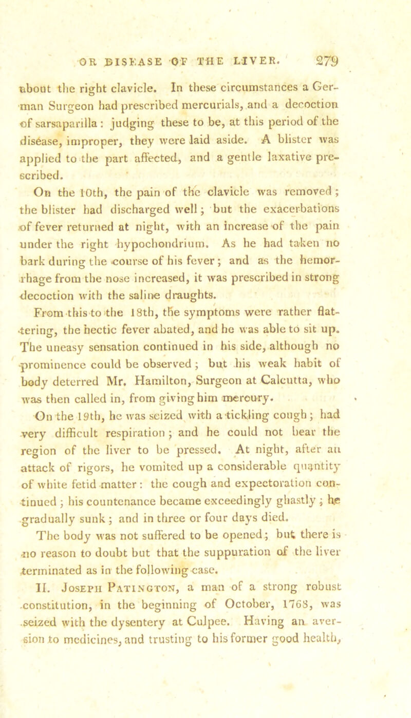 tibout the right clavicle. In these circumstances a Ger- ■man Surgeon had prescribed mercurials, and a decoction of sarsaparilla : judging these to be, at this period of the disease, improper, they were laid aside. A blister was applied to the part affected, and a gentle laxative pre- scribed. On the 10th, the pain of the clavicle was removed; the blister had discharged well; but the exacerbations .of fever returned at night, with an increase of the pain under the right hypochondrium. As he had taken no bark during the course of his fever ; and as the hemor- rhage from the nose increased, it was prescribed in strong decoction with the saline draughts. From thisto the 18th, the symptoms were rather flat- tering, the hectic fever abated, and he was able to sit up. The uneasy sensation continued in his side, although no ■prominence could be observed; but his w’eak habit ol body deterred Mr. Hamilton, Surgeon at Calcutta, who was then called in, from giving him meroury. On the 19th, he was seized with a tickling cough ; had very difficult respiration ; and he could not bear the region of the liver to be pressed. At night, after an attack of rigors, he vomited up a considerable quantity of white fetid matter : the cough and expectoration con- tinued ; his countenance became exceedingly ghastly ; he gradually sunk ; and in three or four days died. The body was not suffered to be opened ; but tltere is no reason to doubt but that the suppuration of the liver terminated as in the following case. II. Joseph Patington, a man of a strong robust constitution, in the beginning of October, 1768, was seized with the dysentery at CuJpee. Having an aver- sion to medicines, and trusting to his former good health.