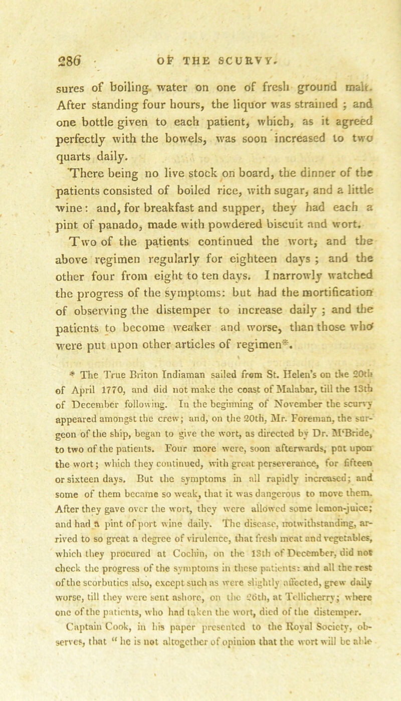 sures of boiling, water on one of fresh ground malt. After standing four hours, the liquor was strained ; and one bottle given to each patient, which, as it agreed perfectly with the bowels, was soon increased to two quarts daily. 'There being no live stock on board, the dinner of the patients consisted of boiled rice, with sugar, and a little wine: and, for breakfast and supper, they had each a pint of panado, made with powdered biscuit and wort. Two of the patients continued the wort,- and the above reginien regularly for eighteen da}’s ; and the other four from eight to ten days. I narrowly watched the progress of the symptoms; but had the mortification of observing the distemper to increase daily ; and tl)e patients to become weaker and worse, than those whcf w^ere put upon other articles of regimen*. * The True Briton Tndiaman sailed from St. Helen’s on the 20tli of April 1770, and did not make the coast of Malabar, till the 13tb of December following. In the beginning of November the scurvy appeared amongst the crew; and, on the 20th, Mr. Foreman, the sur- geon of the ship, began to give the wort, as directed by Dr. M'Bride, to two of the patients. Four more were, soon afterwards, pot upon the wort; which they continued, with great perseverance, for fifteen or sixteen days. But the symptoms in all rapidly increased; and some of them became so weak, that it was dangerous to move them. After they gave over the wort, they were allowed some Icmon-juice; and had a pint of port wine daily. The disease, rroiwithstanding, ar- rived to so great a degree of virulence, that fresh meat and vegetables, which they procured at Cochin, on the ISlli of December, did not chock the progress of the symptoms in these patients: and all the rest of the scorbutics also, except such as were slightly aifc-cted, grew daily- worse, till they were sent ashore, on iltc 26th, at Tollicherry; where one of the patients, who had taken the wort, died of the distemper. Captain Cook, in his paper presented to tlie Royal Society, ob- serves, that “ he is not altogether of opinion that the wort w ill be able