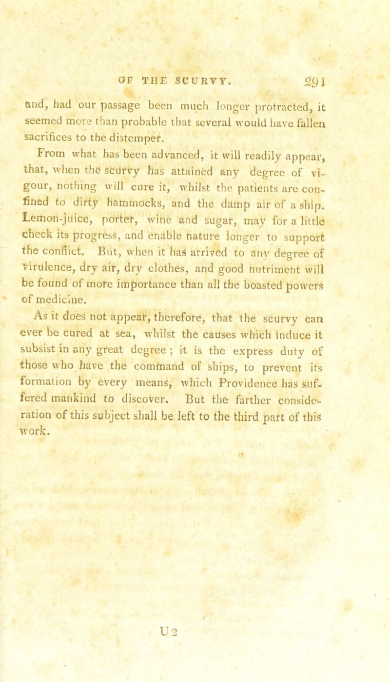 Qud, had our passage been much longer protracted, it seemed more than probable that several would have fallen sacrifices to the distemper. From what has been advanced, it will readily appear, that, when the scurvy has attained any degree of vi- gour, nothing will cure it, whilst the patients are con- fined to dirty hammocks, and the damp air of a ship. Lemon-juice, portet, wine and sugar, may for a little check its progress, and enable nature longer to support the conflict. Biit, when it has arrived to anv deeree of virulence, dry air, dry clothes, and good nutriment will be found of more importance than all the boasted powers of medicine. As it does not appear, therefore, that the scurvy can ever be cured at sea, whilst the causes which induce it subsist in any great degree ; it is the express duty of those who have the command of ships, to prevent its formation by every means, which Providence has suf- fered mankind to discover. But the farther conside- ration of this subject shall be left to the third part of this work. U2