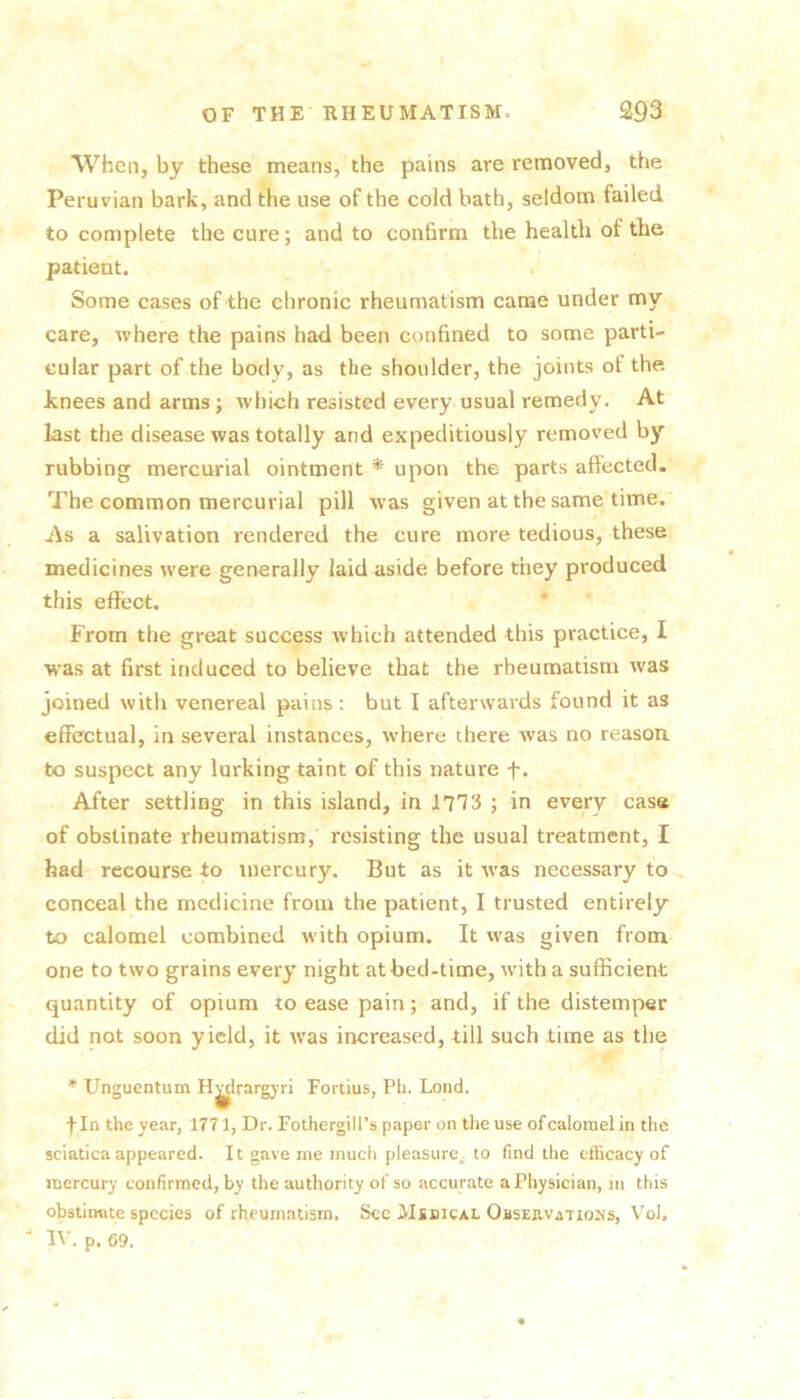 When, by these means, the pains are removed, the Peruvian bark, and the use of the cold bath, seldom failed, to complete the cure; and to conhrm the health of the patient. Some cases of the chronic rheumatism came under my care, where the pains had been confined to some parti- cular part of the body, as the shoulder, the joints of the knees and arms; which resisted every usual remedy. At last the disease was totally and expeditiously removed by rubbing mercurial ointment * upon the parts affected. The common mercurial pill was given at the same time. As a salivation rendered the cure more tedious, these medicines were generally laid aside before they produced this effect. * From the great success which attended this practice, I was at first induced to believe that the rheumatism was joined with venereal pains; but I afterwards found it as effectual, in several instances, rvhere there was no reason to suspect any lurking taint of this nature f. After settling in this island, in lITi ; in every case of obstinate rheumatism, resisting the usual treatment, I had recourse to mercury. But as it was necessary to^ conceal the medicine from the patient, I trusted entirely to calomel combined with opium. It was given from one to two grains every night at bed-time, with a sufficient quantity of opium to ease pain; and, if the distemper did not soon yield, it was increased, till such time as the * Unguentum H^frargyri Fortius, Ph. Loud. fin the year, 1771, Dr. FothergilPs paper on the use of calomel in the sciatica appeared. It gave me much pleasure^ to find the efficacy of mercury confirmed, by the authority of so accurate a Physician, m this obstinate species of rheumatism. Sec Msdical Observations, Vol, ' IV. p. 69.