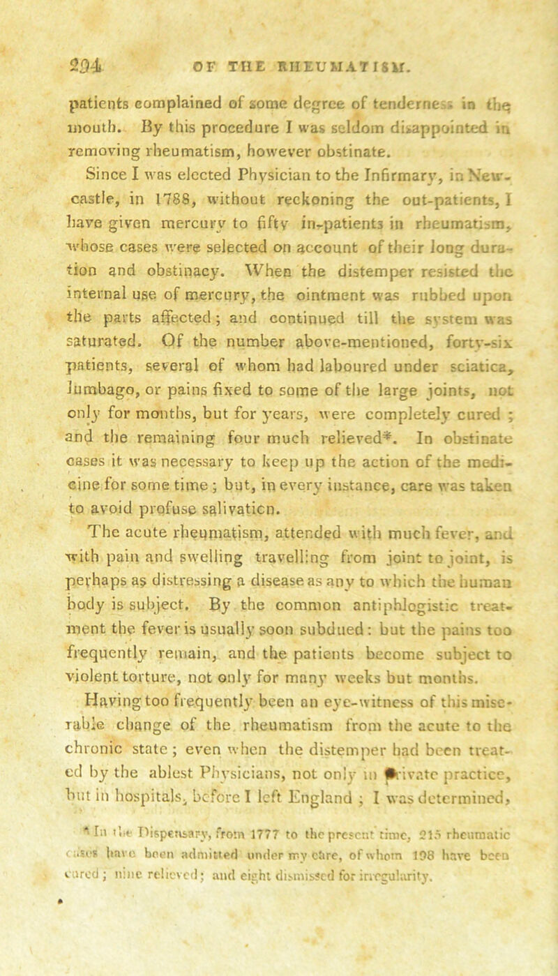 patients complained of some degree of tenderness in thq mouth. By this procedure I was seldom disappointed in removing rheumatism, however obstinate. Since I was elected Physician to the Infirmary, in New- castle, in 1788, without reckoning the out-patients, I have given mercury to fifty in-patients in rheumatism, whose cases were selected on account of their long dura- tion and obstinacy. When the distemper resisted the internal use of mercury, the ointment was rubbed upon the parts afifected; and continued till the system was saturated. Of the number above-mentioned, fortv-six patients, several of whom had laboured under sciatica, lumbago, or pains fixed to some of the large joints, not only’ for months, but for years, were completely cured ; and the remaining four much relieved*. In obstinate cases it was necessary to keep up the action of the medi- cine for some time; but, in every instance, care was taken to avoid prqfuse salivaticn. The acute rheumatism, attended with much fever, and with pain and swelling travelling from joint to joint, is perhaps as distressing a disease as any to which the human body is subject. By the common antiphlogistic treat- ment the fever is usually soon subdued ; but the pains too frequently remain, and the patients become subject to violent torture, not only for many’ weeks but months. Having too frequently been on eye-witness of this mise- rable change of the rheumatism from tiie acute to the chronic state ; even when the distemper had been treat- ed by the ablest Physicians, not only’ ui • ivatc practice, but in hospitals^ before I left England ; I was determined, ^ In I'.if Dispensary, from 1777 to ihc present time, CI.t rheumatic cases liavc been admitted under my cOre, of whom 198 have been cared; n:iic relieved; and eight dismissed forincguhurity.