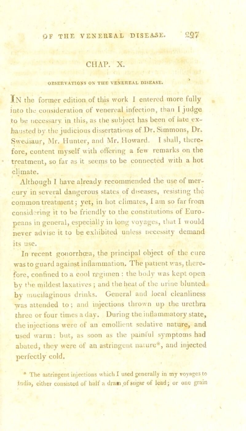 CHAP. X. OBSERVATIONS ON THE VENEREAL DISEASE. ’ In the former edition of this work I entered more fully into tile consideration of venereal infection» than I judge to be necessary in this, as the subject has been of late ex- hausted by the judicious dissertations of Dr. Simmons, Dr. Sweuiaur, Mr. Hunter, and Mr. Howard. I shall, there- fore, content myself with offering a few remarks on the treatment, so far as it seems to be connected with a hot climate. j ' Although I have already recommended the use of mer- cury in several dangerous states of diseases, resisting the common treatment; yet, in hot climates, lam so far from considering it to be friendly to the constitutions of Euro- peans in general, especially in long voyages, tliat I would never advise it to be exhibited unless necessity demand its use. In recent gonorrhoea, the principal object of the cure was to guard against inflammation. The patient was, there- fore, confined to a cool regimen ; the body was kept open by the mildest laxatives ; and the heat of the urine blunted by mucilaginous drinks. General and local cleanliness was attended to; and injections thrown up the urethra three or four times a day. During the inflammatory state, the injections were of an emollient sedative nature, and used warm: but, as soon as the painful symptoms had abated, they were of an astringent nature*, and injected perfectly cold. * The astringent injections whicli I used generally in my voyages to India, either consisted of half a dram,of sugar of lead; or one grain