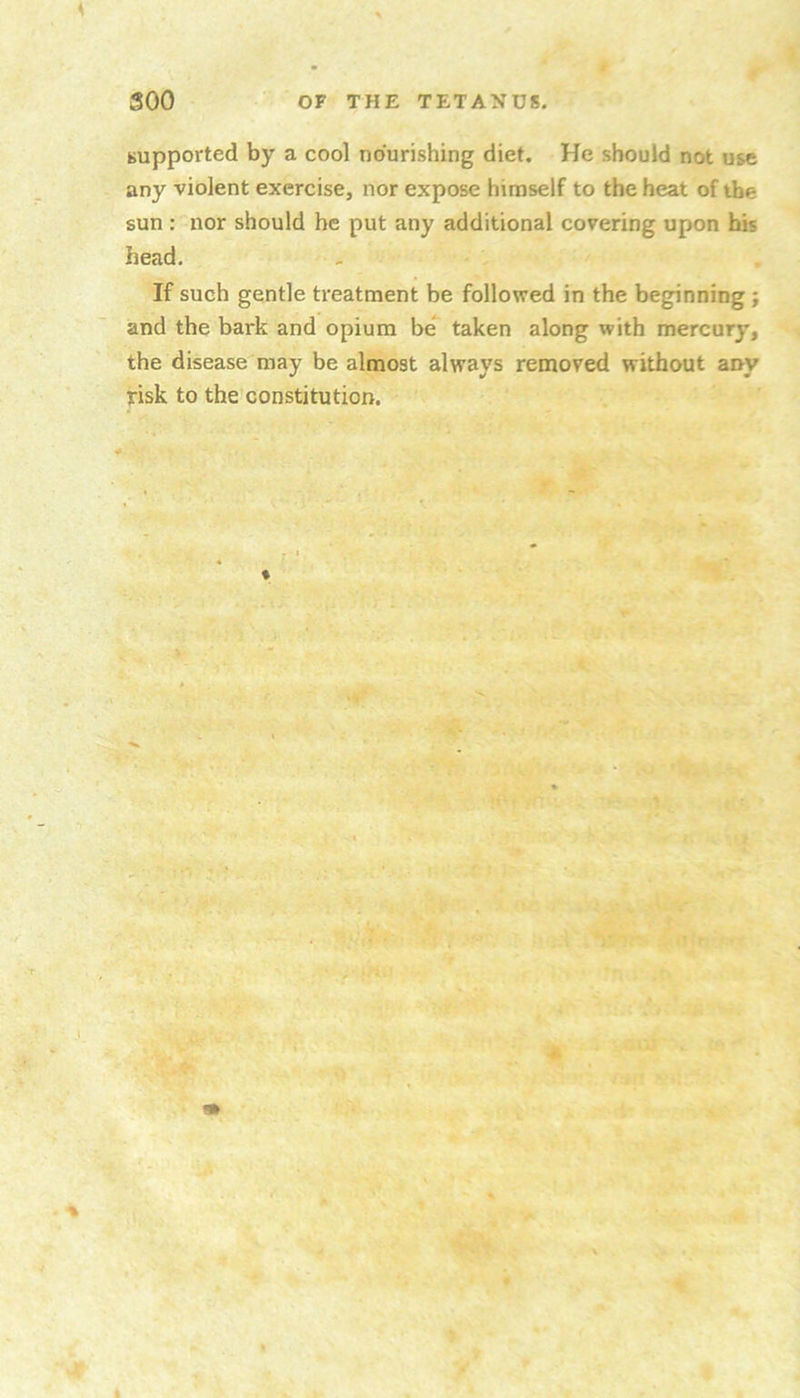 supported by a cool nourishing diet. He should not use any violent exercise, nor expose himself to the heat of the sun : nor should he put any additional covering upon his head. If such gentle treatment be followed in the beginning ; and the bark and opium be taken along with mercury, the disease may be almost always removed without any risk to the constitution. «»