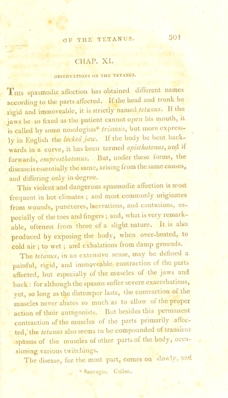 30 f CHAP. XI. OBSERVATIONS ON THE TETANUS. This spasmodic affection lias obtained different names according to the parts affected. II the head and trunk be rigid and immoveable, it is strictly named tetanus. If the jaws be so fixed as tiie patient cannot open his mouth, it is called by some nosologists* trismus, but more express- ly in Enghsh the locked jaw. If the body be bent back- wards in a curve, it has been termed opisthotonus, and if forwards, emprosthotonus. But, under these lorms, the disease is essentially the same, arising from the same causes, and differing only in degree. This violent and dangerous spasmodic affection is most frequent in hot climates ; and most commonly originates from wounds, punctures, lacerations, and contusions, es- pecially of the toes and fingers ; and, what is very remark- able, oftenest from those of a slight nature. It is also produced by exposing the body, when over-heated, to cold air ; to wet; and exhalations from damp giounds. The tetanus, in an extensive sense, may be defined a painful, rigid, and immoveable contraction of the parts affected, but especially of the muscles of the jaws and back; for although the spasms suffer severe exacerbations, yet, so long as the distemper lasts, the conti action or the muscles never abates so much as to allow of the proper action of their antagonists. But besides this permanent contraction of the muscles of the parts primarily affec- ted,'the tetanus also seems to be compounded of transient sptisms of the muscles of other parts of the body, occa- sioning various twitchings. The disease, for the most part, comes on slowly, and ^ SauvcigCi. Cullen. I