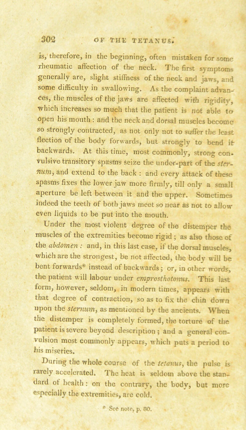 is, therefore, in the beginning, often mistaken for some rheumatic affection of the neck. The first symptoms generally are, slight stiffness of the neck and jaws, and some difficulty in swallowing. As the complaint advan- ces, the muscles of the jaws are affected with rigidity, which increases so much that the patient is not able to open his mouth : and the neck and dorsal muscles become so strongly contracted, as not only not to suffer the least flection of the body forwards, but strongly to bend it backwards. At this time, most commonly, strong con. vulsive transitory spasms Seize the under-part of the ster- nutn, and extend to the back : and every attack of these spasms fixes the lower jaw more firmly, till only a small aperture be left between it and the upper. Sometimes indeed the teeth of both jaws meet so near as not to allow even liquids to be put into the mouth. Under the most violent degree of the distemper the muscles of the extremities become rigid ; as also those of the abdoincyx: and, in this last case, it the dorsal muscles, which are the strongest, be not affected, the body will be bent forwards* instead of backwards; or, in other words, the patient will labour under emprosthotonus. This last form, however, seldom, in modern times, appears with that degree of contraction, so as to fix the chin down upon the sternum^ as mentioned by the ancients. When the distemper is completely formed, the torture of the patient is severe beyond description ; and a general con- vulsion most commonly appears, which puts a period to his miseries. During the whole course of the ieianus, the pulse is larely accelerated. 7'he heat is seldom above the stan- dard of health : on the contrary, the body, but more especially the extremities, are cold. ' See note, p. CO.