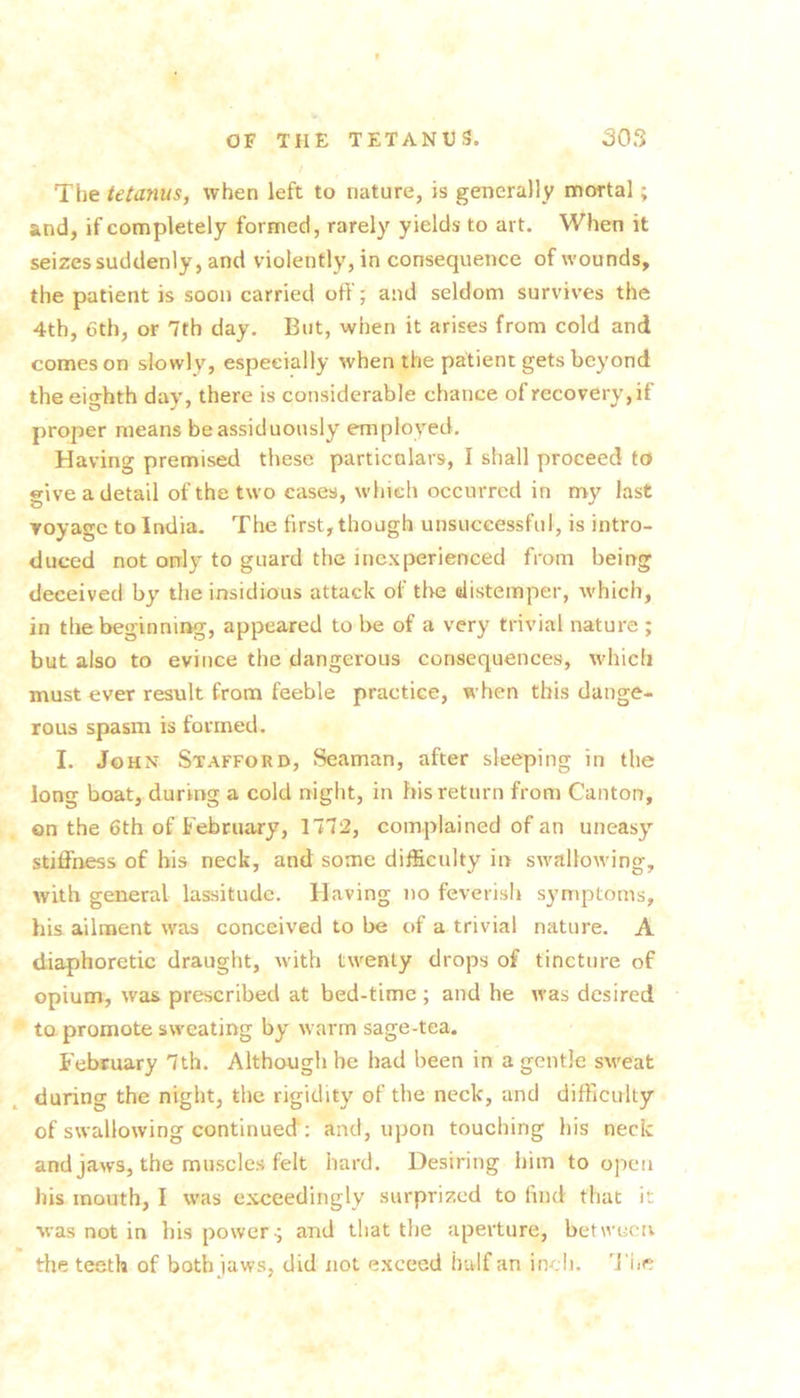 / The tetanus, when left to nature, is generally mortal; and, if completely formed, rarely yields to art. When it seizes suddenly, and violently, in consequence of wounds, the patient is soon carried off; and seldom survives the 4th, 6th, or 7th day. But, when it arises from cold and comeson slowly, especially when the patient gets beyond the eio-hth day, there is considerable chance of recovery, if proper means be assiduously employed. Having premised these particalars, I shall proceed to give a detail of the two eases, which occurred in my last voyage to India. The first, though unsuccessful, is intro- duced not only to guard the inexperienced from being deceived by the insidious attack of the distemper, which, in the beginning, appeared to be of a very trivial nature ; but also to evince the dangerous consequences, which must ever result from feeble practice, when this dange- rous spasm is formed. I. John Stafford, Seaman, after sleeping in the long boat, during a cold night, in his return from Canton, on the 6th of February, 1772, complained of an uneasy stiffness of his neck, and some difficulty in swallowing, with general lassitude. Having no feverish symptoms, his ailment was conceived to be of a trivial nature. A diaphoretic draught, with twenty drops of tincture of opium, was prescribed at bed-time; and he was desired to. promote sweating by warm sage-tea. February 7th. Although be had been in a gentle sweat during the night, the rigidity of the neck, and difficulty of swallowing continued ; and, upon touching his neck and jaws, the muscles felt hard. Desiring him to open his mouth, I was exceedingly surprized to find that it •was not in his powers and that the aperture, betweerv the teeth of both jaws, did not exceed Ivalf an in-d). 'J’fie
