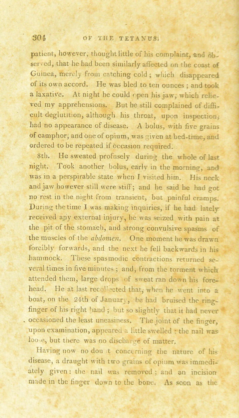 patient, however, thought little of his comolaint, and ob- served, that he had been similarly affected on the coast of Guinea, merely from catching cold ; which disappeared of its own accord. He was bled to ten ounces ; and took a laxati\^e. At night he could f'pen his jaw, which relie- ved my apprehensions. But he still complained of diffi- cult deglutition, although his throat, upon inspection^ had no appearance of disease. A bolus, wdth five grains of camphor, arid One of opium, was ^iven at bed-time, and ordered to be repeated if occasion required. 8th. He sweated profusely during the whole of last night. Took another bolus, early in the morning, and was in a perspirable state when I visited him. His neck and jaw however still were stiff; and he said he had got no rest in the night from transient, but painful cramps. During the time I was making inquiries, if he bad lately received apy external injury, he was seized with pain at the pit of the stomach, and strong convulsive spasms of the muscles of the abdomen. One moment he was drawn forcibly forwards, and the next he fell backwards in his hammock. These spasmodic contractions returned se- veral times in five minutes ; and, from the torment which attended them, large drops of sweat ran down his fore- head. He at last recol’ ‘cted that; when he went into a boat, on the 24th of Januar_., he had bruised the ring- finger of his right hand ; but so slightly that it had never * occasioned the least uneasiness. The joint of the finger, upon examination, appeared little swelled : the nail was ioo^e, but there was no dischav -6 of matter. Having now no dou t concerning the nature of his disease, a draught with two grains of opium was immedi- ately given: the nail was removed ; and an incision made in the finger down to the bone. As soon as the