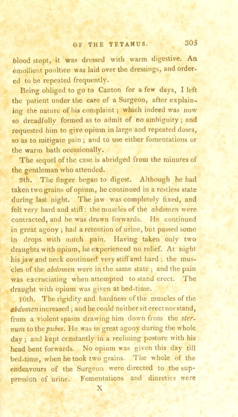 blood stopt, it 'was dressed with warin digestive. An emollient poultice was laid over the dressings, and order- ed to be repeated frequently. Being obliged to go to Canton for a few days, I left the patient under the care of a Surgeon, after explain-, ing the nature of his complaint; which indeed was now so dreadfully formed as to admit of no ambiguity; and requested him to give opium in large and repeated doses, so as to mitigate pain ; and to use either fomentations or the warm bath occasionally. The sequel of the case is abridged from the minutes of the gentleman who attended. 9th. The finger began to digest. Although he had taken two grains of opium, he continued in a restless state during last night. The jaw w'as completely fixed, and felt very hard and stiff; the muscles of the abdomen were contracted, and he was drawn forwards. He continued in great agony ; had a retention of urine, but passed some in drops with much pain. Having taken only two draughts with opium, he experienced no relief. At night his jaw and neck continued very stiff and hard ; the mus- cles of the abdomen were in the same state ; and the pain was excruciating when attempted to stand erect. The draught with opium was given at bed-time. 10th. The rigidity and hardness of the muscles of the abdornenincveaicA ; and he could neither sit erect nor stand, from a violent spasm drawing him down from the ster~ nuni to the pubes. He was in great agony during the whole day; and kept constantly in a reclining posture with his head bent forwards. No opium was given this day till bed-time, when he took tw'o grains. The whole of the endeavours of the Surgeon w-ere directed to the sup- pression of urine. Fomentations and diuretics were X