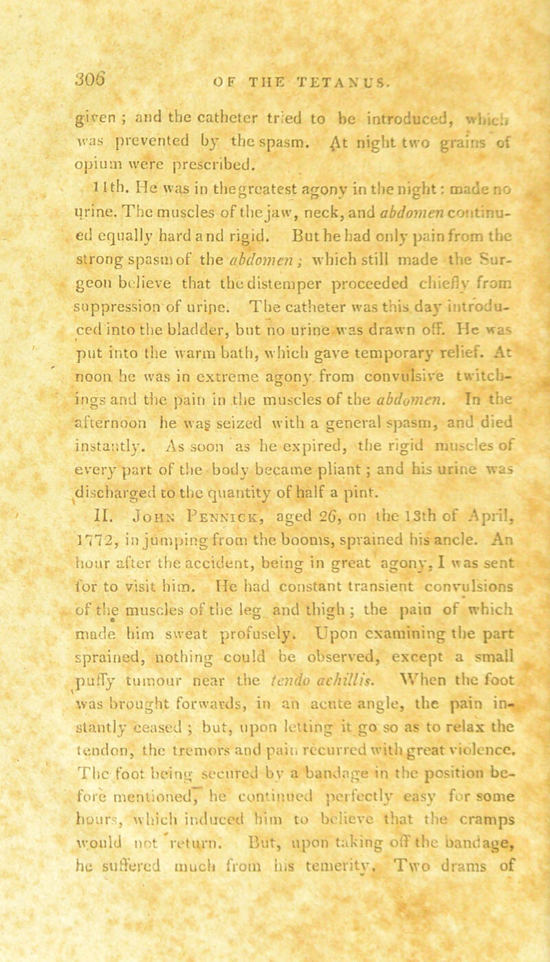 given ; and the catheter tried to be introduced, whiclj M as prevented by the spasm, ^t night two grains of opium were prescribed. nth. He w’lis in tliegrcatest agony in the night: made no urine. The muscles of thejaw, neck, and abdomen couUnu- ed equally hard a nd rigid. But he had only pain from the j. strong spasm of the ahdonen ; Avhich still made the Sur- geon believe that the distemper proceeded chieflv from suppression of uripe. The catheter was this da}* introdu- ced into the bladder, but no urine was drawn off. He was put into the u arm bath, which gave temporary relief. At noon he was in extreme agon}' from convulsive twitch- ingsand the pain in the muscles of the abdomen. In the afternoon he wa§ seized with a general spasm, and died instantly. As soon as he expired, the rigid muscles of every part of the body became pliant; and his urine was ^discharged to the quantity of half a pint. II. John Pennick, aged 26, on the 13th of April, • ■ 1772, in junqung from the booms, sprained his ancle. An hour after the accident, being in great agony, I was sent for to visit him. He had constant transient convulsions ’ of the muscles of the leg and thigh ; the pain of which ' made him sweat profusely. Upon examining the part sprained, nothing could be observed, except a small ^ puffy tumour near tiie iendo achillis. When the foot ’’ was brought forwards, in an acute angle, the pain in-^'^ stantly ceased ; but, upon letting it go so as to relax the , tendon, the tremors and pain recurred with great violence, Tlic foot being secured by a bandage in the position be- ^ fore mentioned, be contimicd perfectly easy for some hours, which induced him to believe that the cramps w;ould not ^return. But, upon taking off the bandage, he suffered much from ins temevitv. Two drams of