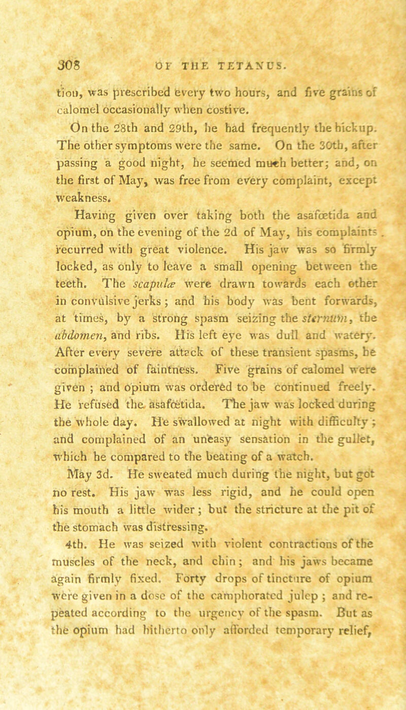 tiou, was prescribed every two hours, and five grains of calomel occasionally when costive. On the 28th and 29th, he had frequently the hickup. The other symptoms were the same. On the 30tb, after passing a good night, he seemed mu«h better; and, on the first of May, was free from ev'ery complaint, except weakness* Having given over taking both the asafoetida and opium, on the evening of the 2d of May, his complaint? recurred with great violence. His jaw was so firmly locked, as only to leave a small opening between the teeth. The scapidce w^ere drawn towards each other in convulsive jerks; and his body was bent forwards, at times, by a strong spasm seizing the , tfae abdomeii, and ribs. His left eye was dull and watery. After every severe attack of these transient spasms, be complained of faintness. Five grains of calomel were given ; and opium was ordered to be continued freely. He refused the, asafoetida. The jaw was locked during the whole day. He swallowed at night with difficulty ; and complained of an unfeasy sensation in tlie gullet, which he compared to the beating of a watch. May 3d. He sweated much during the night, but got no rest. His jaw was less rigid, and he could open his mouth a little wider ; but the stricture at the pit of the stomach was distressing. 4tb. He was seized with violent contractions of the muscles of the neck, and chin; and his jaws became again firmly fixed. Forty drops of tincture of opium were given in a dose of the camphorated julep ; and re- peated according to the urgency of the spasm. But as the opium had hitherto only aflbrded temporary relief.